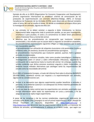 122
UNIVERSIDAD NACIONAL ABIERTA Y A DISTANCIA – UNAD
Escuela de Ciencias Agrícolas, Pecuarias y del Medio Ambiente
Toxicología Ambiental
Ejemplo de ello es la OECD (Organization for Economic Cooperation and Development),
primera organización internacional en establecer criterios de armonización de los
protocolos de experimentación con animales (Martínez-Hidalgo, 2007); el Consejo
Canadiense de Protección de los Animales (CCPA), quien desarrollo un Manual completo
sobre el tema, del cual se resalta el Anexo XV donde se establecen principios éticos para
la investigación en animales, algunos de ellos son:
 Los animales no se deben someter a angustia o dolor innecesarios. La técnica
experimental debe asegurarles toda la protección posible, ya sea para investigación,
enseñanza o para pruebas; el costo y la conveniencia no deben tener precedencia
sobre el bienestar físico y mental del animal.
 Mientras que los procedimientos sin recuperación que involucren animales
anestesiados, y los estudios que no causan dolor o angustia se consideran aceptables,
los procedimientos experimentales siguientes infligen un dolor excesivo y por lo tanto
son inaceptables aquellos:
a) procedimientos con utilización de relajantes musculares o de paralizantes (curare y
similares) solos, sin anestesia, durante los procedimientos quirúrgicos.
b) procedimientos traumatizantes que involucren aplastar, quemar, herir o golpear
animales no anestesiados.
 Anteriormente se realizaron estudios, tales como pruebas toxicológicas y biológicas,
investigaciones sobre el cáncer y sobre enfermedades infecciosas, requiriendo la
continuación de la experiencia hasta la muerte del animal. Sin embargo, cuando hay
señales evidentes que dichos procesos ocasionan angustia o dolor irreversibles, se
deberían buscar métodos alternativos que satisfagan tanto los requerimientos del
estudio como las necesidades del animal.
En el 2002 el Parlamento Europeo, a través del Informe final sobre la directiva 86/609/CE
(A5-0387/2002), estableció normas con respecto a la experimentación con animales,
algunas de las consideraciones son:
 Incluso si se demuestra que algunos experimentos pueden beneficiar a animales o
personas, no se deberían autorizar si se sobrepasan los límites máximos permitidos de
sufrimiento del animal.
 Crear una base de datos central para los experimentos con animales autorizados que
incluya información sobre todos los experimentos en curso y concluidos, a fin de
asegurar que no se repita ningún experimento.
A pesar de las iniciativas y de las normas establecidas, organización defensoras de
animales como BUAV (The Campaigne to end all animal experiments) y PETA (People for
Ethical Treatment of Animals), disponibles en http://www.peta.org/ o
http://www.buav.org/ denuncian que los experimentos cobran la vida y el bienestar de
millones de animales, aproximadamente 9 millones en el Reino Unido, que según sus
 