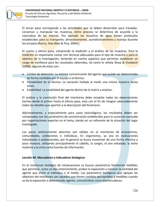 126
UNIVERSIDAD NACIONAL ABIERTA Y A DISTANCIA – UNAD
Escuela de Ciencias Agrícolas, Pecuarias y del Medio Ambiente
Toxicología Ambiental
El tercer paso corresponde a las actividades que se deben desarrollar para trasladar,
conservar y manipular las muestras, dicho proceso se determina de acuerdo a la
naturaleza de las mismas. Por ejemplo las muestras de agua tienen protocolos
establecidos para su transporte, almacenamiento, acondicionamiento y manejo durante
los ensayos (Ronco, Díaz-Báez & Pica, 2004c).
El cuarto y último paso, comprende la medición y el análisis de las muestras. Para la
medición es importante contar con técnicas adecuadas para el tipo de muestra y para el
objetivo de la investigación, teniendo en cuenta aspectos que permitan establecer un
rango de confianza para los resultados obtenidos, tal como lo señala Shaw & Chadwick
(1998), algunos de estos son:
 Limites de detección: La mínima concentración del agente que puede ser determinada
de forma confiable por el equipo o la técnica.
 Variabilidad de la técnica: La variación hallada al medir una misma muestra varias
veces.
 Estabilidad: La estabilidad del agente dentro de la matriz a analizar.
El análisis y la conclusión final del monitoreo debe recopilar todas las observaciones
hechas desde el primer hasta el último paso, esto con el fin de integrar adecuadamente
todos los detalles que aporten a la descripción del fenómeno.
Adicionalmente, y especialmente para casos toxicológicos, los resultados deben ser
comparados con los parámetros de concentración establecidos para la sustancia evaluada
por organizaciones expertas en el tema, dando así un referente de la situación del lugar
investigado.
Los pasos anteriormente descritos son válidos en el monitoreo de ecosistemas,
comunidades, poblaciones e individuos. En organismos, ya sea en evaluaciones
individuales o poblacionales, por lo general se busca muestrear de una forma efectiva y
poco invasiva, utilizando principalmente el cabello, la sangre, el aire exhalado, la leche
materna y la orina como fuentes de información.
Lección 40. Marcadores o indicadores biológicos
En el monitoreo biológico de intoxicaciones se buscan parámetros fácilmente medibles
que permitan, como se dijo anteriormente, probar la exposición y conocer la cantidad del
agente que entró al individuo o al medio. Los parámetros biológicos que apoyan los
objetivos del monitoreo son aquellos que tienen cambios perceptibles y medibles cuando
se da la exposición a determinado agente, conociéndose como biomarcadores.
 