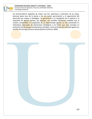 128
UNIVERSIDAD NACIONAL ABIERTA Y A DISTANCIA – UNAD
Escuela de Ciencias Agrícolas, Pecuarias y del Medio Ambiente
Toxicología Ambiental
Los biomarcadores vegetales de mayor uso son: apariencia y coloración de las hojas,
biomasa (peso seco de la planta o de una parte), germinación y el seguimiento del
desarrollo por etapas o fenológico. La germinación y la elongación de la radícula y el
hipocótilo de algunas plantas, por ejemplo, son variables fácilmente medibles que al
mostrar sensibilidad a la exposición de un determinado agente, se han constituido en
indicadoras adecuadas de alteraciones fisiológicas y ha hecho que sean incluidas en
protocolos de bioensayos ampliamente utilizados, como el Ensayo de toxicidad aguda con
semillas de Lechuga (Lactuca sativa) (Sobrero & Ronco, 2004)
 