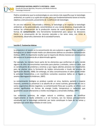 13
UNIVERSIDAD NACIONAL ABIERTA Y A DISTANCIA – UNAD
Escuela de Ciencias Agrícolas, Pecuarias y del Medio Ambiente
Toxicología Ambiental
Podría considerarse que la ecotoxicología es una ciencia más específica que la toxicología
ambiental, en cuanto a su sujeto de estudio, pero que fundamentalmente tienen el mismo
objetivo y estructuración, proveniente de la definición de toxicología.
En una era industrial, mecanizada y atómica, la toxicología y en especial la toxicología
ambiental, se ha potencializado, convirtiéndose en una ciencia dinámica, responsable de
evaluar las consecuencias de la producción masiva de nueva sustancias y de nuevas
formas de contaminación. Una herramienta fundamental para apoyar las decisiones
frente a la conservación de los recursos naturales y los seres vivos, con miras al
crecimiento, desarrollo y bienestar de la sociedad humana.
Lección 2. Sustancias tóxicas
La presencia o el exceso en la concentración de una sustancia o agente (físico, químico o
biológico) en un determinado medio con alteraciones dañinas se considera contaminación
(Vallejo, 1997). Es importante resaltar que la mayoría de efectos nocivos son consecuencia
del exceso en la presencia de un determinado agente.
Por ejemplo, los metales hacen parte de los elementos que conforman el suelo, siendo
algunos de ellos micronutrientes esenciales para plantas y animales, como el Cobre, que
es constituyente de proteínas y enzimas y que regula además procesos tan importantes
para las plantas como la formación de tejidos estructurales a través del proceso de
lignificación (Bonilla, 2000). Sin embargo, en altas concentraciones el cobre puede inhibir
la actividad fotosintética, y en mamíferos rumiantes ocasionar daños en el hígado y
anemia (Bjerregaard & Andersen, 2007)
La contaminación biológica se produce cuando un virus, bacteria, parásito o especie
invasora, aumenta su presencia o se adueña de un nuevo sustrato, generando en uno o
varios organismos efectos negativos. La contaminación física por su parte, se refiere a un
cambio significativo en formas de energía (ruido, temperatura o radiación) que
igualmente causan alteraciones a niveles neurológicos y sensoriales (Vallejo, 1997)
Las sustancias químicas, de origen natural o sintético, capaces de modificar
negativamente al medio ambiente y al ser humano, son los tóxicos principalmente
estudiados por la toxicología ambiental, por tanto constituyen la base de los temas y
ejemplos que serán desarrollados en este curso.
 
