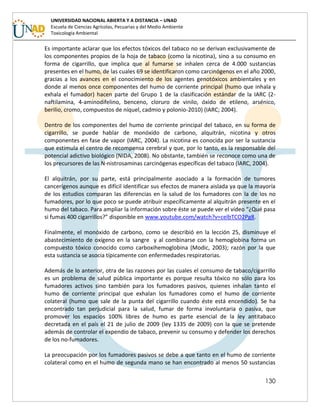 130
UNIVERSIDAD NACIONAL ABIERTA Y A DISTANCIA – UNAD
Escuela de Ciencias Agrícolas, Pecuarias y del Medio Ambiente
Toxicología Ambiental
Es importante aclarar que los efectos tóxicos del tabaco no se derivan exclusivamente de
los componentes propios de la hoja de tabaco (como la nicotina), sino a su consumo en
forma de cigarrillo, que implica que al fumarse se inhalen cerca de 4.000 sustancias
presentes en el humo, de las cuales 69 se identificaron como carcinógenos en el año 2000,
gracias a los avances en el conocimiento de los agentes genotóxicos ambientales y en
donde al menos once componentes del humo de corriente principal (humo que inhala y
exhala el fumador) hacen parte del Grupo 1 de la clasificación estándar de la IARC (2-
naftilamina, 4-aminodifelino, benceno, cloruro de vinilo, óxido de etileno, arsénico,
berilio, cromo, compuestos de níquel, cadmio y polonio-2010) (IARC; 2004).
Dentro de los componentes del humo de corriente principal del tabaco, en su forma de
cigarrillo, se puede hablar de monóxido de carbono, alquitrán, nicotina y otros
componentes en fase de vapor (IARC, 2004). La nicotina es conocida por ser la sustancia
que estimula el centro de recompensa cerebral y que, por lo tanto, es la responsable del
potencial adictivo biológico (NIDA, 2008). No obstante, también se reconoce como una de
los precursores de las N-nistrosaminas carcinógenas específicas del tabaco (IARC, 2004).
El alquitrán, por su parte, está principalmente asociado a la formación de tumores
cancerígenos aunque es difícil identificar sus efectos de manera aislada ya que la mayoría
de los estudios comparan las diferencias en la salud de los fumadores con la de los no
fumadores, por lo que poco se puede atribuir específicamente al alquitrán presente en el
humo del tabaco. Para ampliar la información sobre éste se puede ver el video “¿Qué pasa
si fumas 400 cigarrillos?” disponible en www.youtube.com/watch?v=celbTCO2Pg8.
Finalmente, el monóxido de carbono, como se describió en la lección 25, disminuye el
abastecimiento de oxígeno en la sangre y al combinarse con la hemoglobina forma un
compuesto tóxico conocido como carboxihemoglobina (Modic, 2003); razón por la que
esta sustancia se asocia típicamente con enfermedades respiratorias.
Además de lo anterior, otra de las razones por las cuales el consumo de tabaco/cigarrillo
es un problema de salud pública importante es porque resulta tóxico no sólo para los
fumadores activos sino también para los fumadores pasivos, quienes inhalan tanto el
humo de corriente principal que exhalan los fumadores como el humo de corriente
colateral (humo que sale de la punta del cigarrillo cuando éste está encendido). Se ha
encontrado tan perjudicial para la salud, fumar de forma involuntaria o pasiva, que
promover los espacios 100% libres de humo es parte esencial de la ley antitabaco
decretada en el país el 21 de julio de 2009 (ley 1335 de 2009) con la que se pretende
además de controlar el expendio de tabaco, prevenir su consumo y defender los derechos
de los no-fumadores.
La preocupación por los fumadores pasivos se debe a que tanto en el humo de corriente
colateral como en el humo de segunda mano se han encontrado al menos 50 sustancias
 