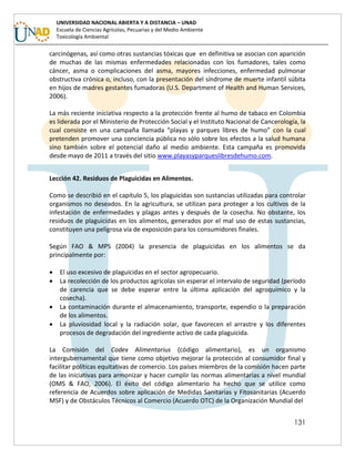 131
UNIVERSIDAD NACIONAL ABIERTA Y A DISTANCIA – UNAD
Escuela de Ciencias Agrícolas, Pecuarias y del Medio Ambiente
Toxicología Ambiental
carcinógenas, así como otras sustancias tóxicas que en definitiva se asocian con aparición
de muchas de las mismas enfermedades relacionadas con los fumadores, tales como
cáncer, asma o complicaciones del asma, mayores infecciones, enfermedad pulmonar
obstructiva crónica o, incluso, con la presentación del síndrome de muerte infantil súbita
en hijos de madres gestantes fumadoras (U.S. Department of Health and Human Services,
2006).
La más reciente iniciativa respecto a la protección frente al humo de tabaco en Colombia
es liderada por el Ministerio de Protección Social y el Instituto Nacional de Cancerología, la
cual consiste en una campaña llamada “playas y parques libres de humo” con la cual
pretenden promover una conciencia pública no sólo sobre los efectos a la salud humana
sino también sobre el potencial daño al medio ambiente. Esta campaña es promovida
desde mayo de 2011 a través del sitio www.playasyparqueslibresdehumo.com.
Lección 42. Residuos de Plaguicidas en Alimentos.
Como se describió en el capítulo 5, los plaguicidas son sustancias utilizadas para controlar
organismos no deseados. En la agricultura, se utilizan para proteger a los cultivos de la
infestación de enfermedades y plagas antes y después de la cosecha. No obstante, los
residuos de plaguicidas en los alimentos, generados por el mal uso de estas sustancias,
constituyen una peligrosa vía de exposición para los consumidores finales.
Según FAO & MPS (2004) la presencia de plaguicidas en los alimentos se da
principalmente por:
 El uso excesivo de plaguicidas en el sector agropecuario.
 La recolección de los productos agrícolas sin esperar el intervalo de seguridad (período
de carencia que se debe esperar entre la última aplicación del agroquímico y la
cosecha).
 La contaminación durante el almacenamiento, transporte, expendio o la preparación
de los alimentos.
 La pluviosidad local y la radiación solar, que favorecen el arrastre y los diferentes
procesos de degradación del ingrediente activo de cada plaguicida.
La Comisión del Codex Alimentarius (código alimentario), es un organismo
intergubernamental que tiene como objetivo mejorar la protección al consumidor final y
facilitar políticas equitativas de comercio. Los países miembros de la comisión hacen parte
de las iniciativas para armonizar y hacer cumplir las normas alimentarias a nivel mundial
(OMS & FAO, 2006). El éxito del código alimentario ha hecho que se utilice como
referencia de Acuerdos sobre aplicación de Medidas Sanitarias y Fitosanitarias (Acuerdo
MSF) y de Obstáculos Técnicos al Comercio (Acuerdo OTC) de la Organización Mundial del
 