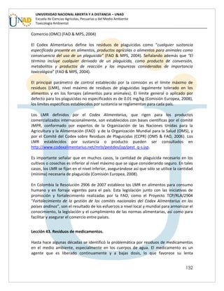 132
UNIVERSIDAD NACIONAL ABIERTA Y A DISTANCIA – UNAD
Escuela de Ciencias Agrícolas, Pecuarias y del Medio Ambiente
Toxicología Ambiental
Comercio (OMC) (FAO & MPS, 2004)
El Codex Alimentarius define los residuos de plaguicidas como “cualquier sustancia
especificada presente en alimentos, productos agrícolas o alimentos para animales como
consecuencia del uso de un plaguicida” (FAO & MPS, 2004). Señalando además que “El
término incluye cualquier derivado de un plaguicida, como producto de conversión,
metabolitos y productos de reacción y las impurezas consideradas de importancia
toxicológica” (FAO & MPS, 2004).
El principal parámetro de control establecido por la comisión es el límite máximo de
residuos (LMR), nivel máximo de residuos de plaguicidas legalmente tolerado en los
alimentos y en los forrajes (alimentos para animales). El límite general o aplicado por
defecto para los plaguicidas no especificados es de 0.01 mg/kg (Comisión Europea, 2008),
los límites específicos establecidos por sustancia se reglamentan para cada país.
Los LMR definidos por el Codex Alimentarius, que rigen para los productos
comercializados internacionalmente, son establecidos con bases científicas por el comité
JMPR, conformado por expertos de la Organización de las Naciones Unidas para la
Agricultura y la Alimentación (FAO) y de la Organización Mundial para la Salud (OMS), y
por el Comité del Codex sobre Residuos de Plaguicidas (CCPR) (OMS & FAO, 2006). Los
LMR establecidos por sustancia o producto pueden ser consultados en
http://www.codexalimentarius.net/mrls/pestdes/jsp/pest_q-s.jsp.
Es importante señalar que en muchos casos, la cantidad de plaguicida necesario en los
cultivos o cosechas es inferior al nivel máximo que se sigue considerando seguro. En tales
casos, los LMR se fijan en el nivel inferior, asegurándose así que sólo se utilice la cantidad
(mínima) necesaria de plaguicida (Comisión Europea, 2008).
En Colombia la Resolución 2906 de 2007 establece los LMR en alimentos para consumo
humano y en forraje vigentes para el país. Esta legislación junto con las iniciativas de
promoción y fortalecimiento realizadas por la FAO, como el Proyecto TCP/RLA/2904
“Fortalecimiento de la gestión de los comités nacionales del Codex Alimentarius en los
países andinos”, son el resultado de los esfuerzos a nivel local y mundial para armonizar el
conocimiento, la legislación y el cumplimiento de las normas alimentarias, así como para
facilitar y asegurar el comercio entre países.
Lección 43. Residuos de medicamentos.
Hasta hace algunas décadas se identificó la problemática por residuos de medicamentos
en el medio ambiente, especialmente en los cuerpos de agua. El medicamento es un
agente que es liberado continuamente y a bajas dosis, lo que favorece su lenta
 