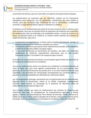 133
UNIVERSIDAD NACIONAL ABIERTA Y A DISTANCIA – UNAD
Escuela de Ciencias Agrícolas, Pecuarias y del Medio Ambiente
Toxicología Ambiental
acumulación de efectos y que sea irreversible a lo largo de varias generaciones después.
Los medicamentos son sustancias que, por definición, cuentan con los mecanismos
metabólicos para interactuar con los organismos, característica que hace posible su
función, pero que escenarios bajo condiciones de uso no controladas o inadecuadas
aumentan su capacidad de afectar órganos o individuos no objetivo.
El continuo uso de medicamentos por parte de los seres humanos, para sí mismos y para
otros animales, hace que la principal fuente de exposición del ambiente sea la excreción
del medicamento, bien sea inalterado o de metabolitos activos, a través de la orina y las
heces, no obstante Santos et al. (2010) en su revisión nombra además otras fuentes de
mayor contribución, tales como:
 Componentes de diagnóstico en su forma nativa arrojados directamente. Ejemplo, el
medio de contraste de los exámenes realizados con rayos X.
 Los desechos domésticos que aportan tanto medicamentos vencidos como indeseados
a través de los desechos sólidos y las aguas negras.
 El uso como fertilizantes de excrementos de animales y de lodos, con contenidos
significativos de medicinas, especialmente veterinarias, que no sólo pueden
contaminar al suelo si no también a los cuerpos de agua cercanos.
En la Figura 32 se esquematiza las fuentes y los principales lugares finales de exposición de
los residuos de medicamentos en el ambiente.
Una vez los medicamentos entran en contacto con el ambiente su movilidad depende, tal
como se había visto para otros agentes contaminantes, de sus características físico
químicas y de las transformaciones que pueda sufrir. Es así como medicamentos con baja
volatilidad y alta polaridad son transportados principalmente por corrientes hídricas, y
aquellos con alta liposolubilidad son adsorbidos por sedimentos sólidos.
Los microorganismos participan activamente de la transformación de los medicamentos,
logrando activar o desactivarlos. Santos et al. (2010), recopilando investigaciones
recientes, logran estimar un porcentaje de la presencia de diferentes clases de
medicamentos en el ambiente (Figura 33).
Una completa revisión por clases de medicamentos que contiene las medicinas que
conforman cada clase, las investigaciones, las concentraciones reportadas, y efectos
agudos y crónicos, son presentadas por Fent, Weston & Caminada (2006) y Santos et al.
(2010), de las que se toman algunos ejemplos de los efectos a exposiciones crónicas de las
principales clases de medicamentos encontrados en el ambiente (Tabla 36 a Tabla 39)
 