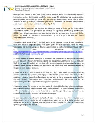 137
UNIVERSIDAD NACIONAL ABIERTA Y A DISTANCIA – UNAD
Escuela de Ciencias Agrícolas, Pecuarias y del Medio Ambiente
Toxicología Ambiental
como plomo, cadmio o mercurio, plásticos con aditivos como los Retardantes de llama
bromados, aceites dieléctricos con PCB, entre otros. No obstante, los aparatos están
compuestos en su mayoría por materiales que pueden ser reciclados, como hierro, cobre,
aluminio o zinc y, además, contienen pequeñas cantidades de metales denominados
preciosos, como el oro, el platino, la plata o el paladio.
De esta mezcla compleja se derivan las preocupaciones actuales de las autoridades
ambientales frente a la generación de residuos de aparatos eléctricos y electrónicos
(RAEE), pues si bien constituyen un recurso que debe ser aprovechado, la mayoría de los
países no tiene la estructura administrativa y técnica para hacerlo de forma
ambientalmente adecuada.
El ejemplo fehaciente de esta condición es el lejano oriente, donde se han tomado las
fotos que muchas organizaciones usan como parte de sus discursos sobre los RAEE.
Greenpace, por ejemplo, dispone de una exposición de la problemática que incluye videos
y fotos, disponible en
http://www.greenpeace.org/international/en/campaigns/toxics/electronics/the-e-waste-
problem/where-does-e-waste-end-up/.
Es preciso señalar que en principio la presencia de sustancias de reconocida toxicidad
pueden conferir esta característica a algunos de los aparatos, por lo que cuando llegan al
final de su vida útil deben ser considerados como residuos o desechos peligrosos, no
obstante debe distinguirse entre los escenarios de disposición final para caracterizar el
riesgo asociado a estos residuos.
Cuando un aparato llega al final de su vida útil, bajo condiciones de almacenamiento
similares a las de los aparatos, el riesgo por intoxicación que se asocia a los compuestos
presentes en éstos es mínimo. Esto tiene que ver con la vía de exposición, dado que los
metales pesados, compuestos BRF y demás contaminantes no tienen una vía de
exposición significativa y por ende el riesgo es despreciable.
Esta misma situación no ocurre en situaciones de disposición final en rellenos sanitarios,
dadas las condiciones no controladas de su confinamiento. Las condiciones de humedad y
acidez propias de un relleno sanitario contribuyen con la migración de los contaminantes,
especialmente metales pesados, hacia cuerpos de agua.
En este contexto, la clasificación de los RAEE como residuos o desechos peligrosos está
determinada, en principio por el procedimiento descrito en el artículo séptimo del
Decreto 4741 de MAVDT (2005), que en última instancia refiere a la caracterización físico-
química y biológica del residuo.
 
