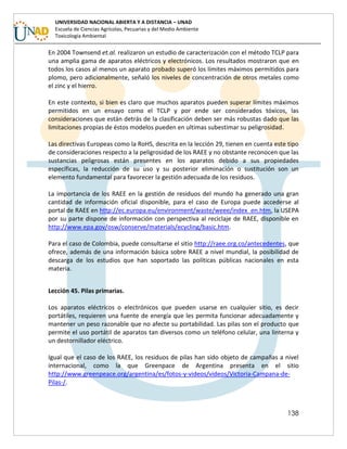 138
UNIVERSIDAD NACIONAL ABIERTA Y A DISTANCIA – UNAD
Escuela de Ciencias Agrícolas, Pecuarias y del Medio Ambiente
Toxicología Ambiental
En 2004 Townsend et.al. realizaron un estudio de caracterización con el método TCLP para
una amplia gama de aparatos eléctricos y electrónicos. Los resultados mostraron que en
todos los casos al menos un aparato probado superó los límites máximos permitidos para
plomo, pero adicionalmente, señaló los niveles de concentración de otros metales como
el zinc y el hierro.
En este contexto, si bien es claro que muchos aparatos pueden superar límites máximos
permitidos en un ensayo como el TCLP y por ende ser considerados tóxicos, las
consideraciones que están detrás de la clasificación deben ser más robustas dado que las
limitaciones propias de éstos modelos pueden en ultimas subestimar su peligrosidad.
Las directivas Europeas como la RoHS, descrita en la lección 29, tienen en cuenta este tipo
de consideraciones respecto a la peligrosidad de los RAEE y no obstante reconocen que las
sustancias peligrosas están presentes en los aparatos debido a sus propiedades
específicas, la reducción de su uso y su posterior eliminación o sustitución son un
elemento fundamental para favorecer la gestión adecuada de los residuos.
La importancia de los RAEE en la gestión de residuos del mundo ha generado una gran
cantidad de información oficial disponible, para el caso de Europa puede accederse al
portal de RAEE en http://ec.europa.eu/environment/waste/weee/index_en.htm, la USEPA
por su parte dispone de información con perspectiva al reciclaje de RAEE, disponible en
http://www.epa.gov/osw/conserve/materials/ecycling/basic.htm.
Para el caso de Colombia, puede consultarse el sitio http://raee.org.co/antecedentes, que
ofrece, además de una información básica sobre RAEE a nivel mundial, la posibilidad de
descarga de los estudios que han soportado las políticas públicas nacionales en esta
materia.
Lección 45. Pilas primarias.
Los aparatos eléctricos o electrónicos que pueden usarse en cualquier sitio, es decir
portátiles, requieren una fuente de energía que les permita funcionar adecuadamente y
mantener un peso razonable que no afecte su portabilidad. Las pilas son el producto que
permite el uso portátil de aparatos tan diversos como un teléfono celular, una linterna y
un destornillador eléctrico.
Igual que el caso de los RAEE, los residuos de pilas han sido objeto de campañas a nivel
internacional, como la que Greenpace de Argentina presenta en el sitio
http://www.greenpeace.org/argentina/es/fotos-y-videos/videos/Victoria-Campana-de-
Pilas-/.
 