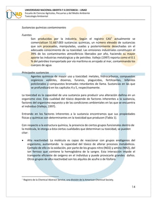 14
UNIVERSIDAD NACIONAL ABIERTA Y A DISTANCIA – UNAD
Escuela de Ciencias Agrícolas, Pecuarias y del Medio Ambiente
Toxicología Ambiental
Sustancias químicas contaminantes
Fuentes
Son producidas por la industria. Según el registro CAS1
actualmente se
comercializan 51.667.003 sustancias químicas, un número elevado de sustancias
que son procesadas, manipuladas, usadas y posteriormente desechadas sin el
adecuado conocimiento de su toxicidad. Las emisiones industriales constituyen el
39% de los contaminantes atmosféricos liberados por año, haciendo su mayor
aporte las industrias metalúrgicas y de petróleo. Vallejo (1997) reporta como el 0.1
% del petróleo transportado por vía marítima es arrojado al mar, contaminando los
cuerpos de agua.
Principales sustancias
Agentes químicos de mayor uso y toxicidad: metales, hidrocarburos, compuestos
orgánicos volátiles, dioxinas, furanos, plaguicidas, fertilizantes, bifenilos
policlorados y compuestos bromados retardantes de llama. Sustancias en las que
se profundizará en los capítulos 4 y 5, respectivamente.
La toxicidad es la capacidad de una sustancia para producir una alteración dañina en un
organismo vivo. Esta cualidad del tóxico depende de factores inherentes a la sustancia,
factores del organismo expuesto y de las condiciones ambientales en las que se encuentra
el individuo (Vallejo, 1997).
Entrando en los factores inherentes a la sustancia encontramos que sus propiedades
físicas y químicas son determinantes en la toxicidad que producen (Tabla 1).
Con respecto a la estructura química, la presencia de ciertos grupos funcionales dentro de
la molécula, le otorga a ésta ciertas cualidades que determinan su toxicidad, se pueden
citar:
 Alta reactividad: La molécula es capaz de reaccionar con grupos endógenos del
organismo, aumentando la capacidad del tóxico de alterar procesos metabólicos.
Ejemplo de ello es la oxidación, por parte de los grupos nitro (NO2) y amino (NH2), del
ion ferroso que contiene la hemoglobina de la sangre. Esta interacción impide el
transporte eficiente de oxígeno en el individuo y puede provocarle grandes daños.
Otros grupos de alta reactividad son los alquilos de azufre o de fósforo.
1 Registro de la Chemical Abstract Service, una división de la American Chemical Society.
 