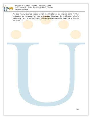 141
UNIVERSIDAD NACIONAL ABIERTA Y A DISTANCIA – UNAD
Escuela de Ciencias Agrícolas, Pecuarias y del Medio Ambiente
Toxicología Ambiental
Por esta razón, las pilas usadas no son consideradas en su conjunto como residuos
peligrosos, sin embargo, se han promulgado iniciativas de recolección selectiva
obligatoria, como la que se expidió en la Comunidad Europea a través de la Directiva
66/2006/CE.
 