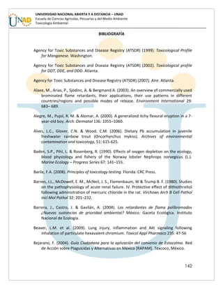 142
UNIVERSIDAD NACIONAL ABIERTA Y A DISTANCIA – UNAD
Escuela de Ciencias Agrícolas, Pecuarias y del Medio Ambiente
Toxicología Ambiental
BIBLIOGRAFÍA
Agency for Toxic Substances and Disease Registry (ATSDR) (1999). Toxicological Profile
for Manganese. Washington.
Agency for Toxic Substances and Disease Registry (ATSDR) (2002). Toxicological profile
for DDT, DDE, and DDD. Atlanta.
Agency for Toxic Substances and Disease Registry (ATSDR) (2007). AIre. Atlanta.
Alaee, M., Arias, P., Sjödinc, A. & Bergmand A. (2003). An overview of commercially used
brominated flame retardants, their applications, their use patterns in different
countries/regions and possible modes of release. Environment International 29:
683– 689.
Alegre, M., Pujol, R. M. & Alomar, A. (2000). A generalized itchy flexural eruption in a 7-
year-old boy. Arch. Dermatol 136: 1055–1060.
Alves, L.C., Glover, C.N. & Wood, C.M. (2006). Dietary Pb accumulation in juvenile
freshwater rainbow trout (Oncorhynchus mykiss). Archives of environmental
contamination and toxicology, 51: 615-625.
Baden, S.P., Pihl, L. & Rosenberg, R. (1990). Effects of oxygen depletion on the ecology,
blood physiology and fishery of the Norway lobster Nephrops norvegicus (L.).
Marine Ecology – Progress Series 67: 141–155.
Barile, F.A. (2008). Principles of toxicology testing. Florida: CRC Press.
Barnes, J.L., McDowell, E. M., McNeil, J. S., Flamenbaum, W & Trump B. F. (1980). Studies
on the pathophysiology of acute renal failure. IV. Protective effect of dithiothreitol
following administration of mercuric chloride in the rat. Virchows Arch B Cell Pathol
Incl Mol Pathol 32: 201–232.
Barrera, J., Castro, J. & Gavilán, A. (2004). Los retardantes de flama polibromados
¿Nuevas sustancias de prioridad ambiental? México: Gaceta Ecológica. Instituto
Nacional de Ecología.
Beaver, L.M. et al. (2009). Lung injury, inflammation and Akt signaling following
inhalation of particulate hexavalent chromium. Toxicol Appl Pharmaco 235: 47-56
Bejarano, F. (2004). Guía Ciudadana para la aplicación del convenio de Estocolmo. Red
de Acción sobre Plaguicidas y Alternativas en México [RAPAM]. Texcoco, México.
 