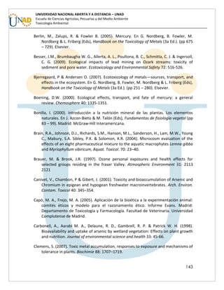143
UNIVERSIDAD NACIONAL ABIERTA Y A DISTANCIA – UNAD
Escuela de Ciencias Agrícolas, Pecuarias y del Medio Ambiente
Toxicología Ambiental
Berlin, M., Zalups, R. & Fowler B. (2005). Mercury. En G. Nordberg, B. Fowler, M.
Nordberg & L. Friberg (Eds), Handbook on the Toxicology of Metals (3a Ed.). (pp 675
– 729). Elsevier.
Besser, J.M., Brumbaugha W. G., Allerta, A. L., Poultona, B. C., Schmitta, C. J. & Ingersoll,
C. G. (2009). Ecological impacts of lead mining on Ozark streams: toxicity of
sediment and pore water. Ecotoxicology and Environmental Safety 72: 516-526.
Bjerregaard, P & Andersen O. (2007). Ecotoxicology of metals—sources, transport, and
effects in the ecosystem. En G. Nordberg, B. Fowler, M. Nordberg & L. Friberg (Eds),
Handbook on the Toxicology of Metals (3a Ed.). (pp 251 – 280). Elsevier.
Boening, D.W. (2000). Ecological effects, transport, and fate of mercury: a general
review. Chemosphere 40: 1335-1351.
Bonilla, I. (2000). Introducción a la nutrición mineral de las plantas. Los elementos
naturales. En J. Azcon-Bieto & M. Talón (Eds), Fundamentos de fisiología vegetal (pp
83 – 99). Madrid: McGraw-Hill Interamericana.
Brain, R.A., Johnson, D.J., Richards, S.M., Hanson, M.L., Sanderson, H., Lam, M.W., Young
C., Mabury, S.A. Sibley, P.K. & Solomon, K.R. (2004). Microcosm evaluation of the
effects of an eight pharmaceutical mixture to the aquatic macrophytes Lemna gibba
and Myriophyllum sibiricum, Aquat. Toxicol. 70: 23–40.
Brauer, M. & Brook, J.R. (1997). Ozone personal exposures and health effects for
selected groups residing in the fraser Valley. Atmospheric Environment 31: 2113
2121
Canivet, V., Chambon, P & Gibert, J. (2001). Toxicity and bioaccumulation of Arsenic and
Chromium in epigean and hypogean freshwater macroinvertebrates. Arch. Environ.
Contam. Toxicol 40: 345–354.
Capó, M. A., Frejo, M. A. (2005). Aplicación de la bioética a la experimentación animal:
comités éticos y modelo para el razonamiento ético. Informe Evans. Madrid:
Departamento de Toxicología y Farmacología. Facultad de Veterinaria. Universidad
Complutense de Madrid.
Carbonell, A., Aarabi M. A., Delaune, R. D., Gambrell, R. P. & Patrick W. H. (1998).
Bioavailability and uptake of arsenic by wetland vegetation: Effects on plant growth
and nutrition. Journal of environmental science and health 33: 45-66.
Clemens, S. (2007). Toxic metal accumulation, responses to exposure and mechanisms of
tolerance in plants. Biochimie 88: 1707–1719.
 