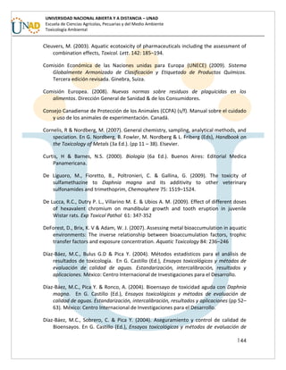 144
UNIVERSIDAD NACIONAL ABIERTA Y A DISTANCIA – UNAD
Escuela de Ciencias Agrícolas, Pecuarias y del Medio Ambiente
Toxicología Ambiental
Cleuvers, M. (2003). Aquatic ecotoxicity of pharmaceuticals including the assessment of
combination effects, Toxicol. Lett. 142: 185–194.
Comisión Económica de las Naciones unidas para Europa (UNECE) (2009). Sistema
Globalmente Armonizado de Clasificación y Etiquetado de Productos Químicos.
Tercera edición revisada. Ginebra, Suiza.
Comisión Europea. (2008). Nuevas normas sobre residuos de plaguicidas en los
alimentos. Dirección General de Sanidad & de los Consumidores.
Consejo Canadiense de Protección de los Animales (CCPA) (s/f). Manual sobre el cuidado
y uso de los animales de experimentación. Canadá.
Cornelis, R & Nordberg, M. (2007). General chemistry, sampling, analytical methods, and
speciation. En G. Nordberg, B. Fowler, M. Nordberg & L. Friberg (Eds), Handbook on
the Toxicology of Metals (3a Ed.). (pp 11 – 38). Elsevier.
Curtis, H & Barnes, N.S. (2000). Biología (6a Ed.). Buenos Aires: Editorial Medica
Panamericana.
De Liguoro, M., Fioretto, B., Poltronieri, C. & Gallina, G. (2009). The toxicity of
sulfamethazine to Daphnia magna and its additivity to other veterinary
sulfonamides and trimethoprim, Chemosphere 75: 1519–1524.
De Lucca, R.C., Dutry P. L., Villarino M. E. & Ubios A. M. (2009). Effect of different doses
of hexavalent chromium on mandibular growth and tooth eruption in juvenile
Wistar rats. Exp Toxicol Pathol 61: 347-352
DeForest, D., Brix, K. V & Adam, W. J. (2007). Assessing metal bioaccumulation in aquatic
environments: The inverse relationship between bioaccumulation factors, trophic
transfer factors and exposure concentration. Aquatic Toxicology 84: 236–246
Díaz-Báez, M.C., Bulus G.D & Pica Y. (2004). Métodos estadísticos para el análisis de
resultados de toxicología. En G. Castillo (Ed.), Ensayos toxicológicos y métodos de
evaluación de calidad de aguas. Estandarización, intercalibración, resultados y
aplicaciones. México: Centro Internacional de Investigaciones para el Desarrollo.
Díaz-Báez, M.C., Pica Y. & Ronco, A. (2004). Bioensayo de toxicidad aguda con Daphnia
magna. En G. Castillo (Ed.), Ensayos toxicológicos y métodos de evaluación de
calidad de aguas. Estandarización, intercalibración, resultados y aplicaciones (pp 52–
63). México: Centro Internacional de Investigaciones para el Desarrollo.
Díaz-Báez, M.C., Sobrero, C. & Pica Y. (2004). Aseguramiento y control de calidad de
Bioensayos. En G. Castillo (Ed.), Ensayos toxicológicos y métodos de evaluación de
 