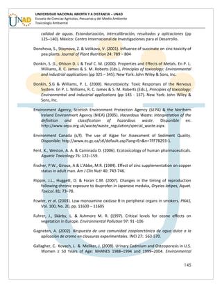 145
UNIVERSIDAD NACIONAL ABIERTA Y A DISTANCIA – UNAD
Escuela de Ciencias Agrícolas, Pecuarias y del Medio Ambiente
Toxicología Ambiental
calidad de aguas. Estandarización, intercalibración, resultados y aplicaciones (pp
125–140). México: Centro Internacional de Investigaciones para el Desarrollo.
Doncheva, S., Stoynova, Z. & Velikova, V. (2001). Influence of succinate on zinc toxicity of
pea plants. Journal of Plant Nutrition 24: 789 – 804
Donkin, S. G., Ohlson D. L & Teaf C. M. (2000). Properties and Effects of Metals. En P. L.
Williams, R. C. James & S. M. Roberts (Eds.), Principles of toxicology: Environmental
and industrial applications (pp 325 – 345). New York: John Wiley & Sons, Inc.
Donkin, S.G & Williams, P. L. (2000). Neurotoxicity: Toxic Responses of the Nervous
System. En P. L. Williams, R. C. James & S. M. Roberts (Eds.), Principles of toxicology:
Environmental and industrial applications (pp 145 - 157). New York: John Wiley &
Sons, Inc.
Environment Agency, Scottish Environment Protection Agency (SEPA) & the Northern
Ireland Environment Agency (NIEA) (2005). Hazardous Waste: Interpretation of the
definition and classification of hazardous waste. Disponible en:
http://www.sepa.org.uk/waste/waste_regulation/special_waste.aspx.
Environment Canada (s/f). The use of Algae for Assessment of Sediment Quality.
Disponible: http://www.ec.gc.ca/stl/default.asp?lang=En&n=7FF7B293-1.
Fent, K., Weston, A. A. & Caminada D. (2006). Ecotoxicology of human pharmaceuticals.
Aquatic Toxicology 76: 122–159.
Fischer, P.W., Giroux, A & L'Abbe, M.R. (1984). Effect of zinc supplementation on copper
status in adult man. Am J Clin Nutr 40: 743-746.
Flippin, J.L., Huggett, D. & Foran C.M. (2007). Changes in the timing of reproduction
following chronic exposure to ibuprofen in Japanese medaka, Oryzias latipes, Aquat.
Toxicol. 81: 73–78.
Fowler, et al. (2003). Low monoamine oxidase B in peripheral organs in smokers. PNAS,
Vol. 100, No. 20, pp. 11600 – 11605
Fuhrer, J., Skärby, L. & Ashmore M. R. (1997). Critical levels for ozone effects on
vegetation in Europe. Environmental Pollution 97: 91 -106
Gagneten, A. (2002). Respuesta de una comunidad zooplanctónica de agua dulce a la
aplicación de cromo en clausuras experimentales. INCI 27: 563-570.
Gallagher, C. Kovach, J. & Meliker, J. (2008). Urinary Cadmium and Osteoporosis in U.S.
Women ≥ 50 Years of Age: NHANES 1988–1994 and 1999–2004. Environmental
 
