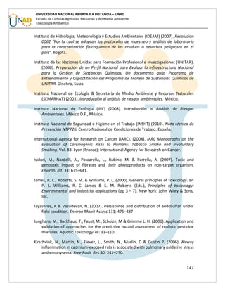 147
UNIVERSIDAD NACIONAL ABIERTA Y A DISTANCIA – UNAD
Escuela de Ciencias Agrícolas, Pecuarias y del Medio Ambiente
Toxicología Ambiental
Instituto de Hidrología, Meteorología y Estudios Ambientales (IDEAM) (2007). Resolución
0062 “Por la cual se adoptan los protocolos de muestreo y análisis de laboratorio
para la caracterización fisicoquímica de los residuos o desechos peligrosos en el
país”. Bogotá.
Instituto de las Naciones Unidas para Formación Profesional e Investigaciones (UNITAR),
(2008). Preparación de un Perfil Nacional para Evaluar la Infraestructura Nacional
para la Gestión de Sustancias Químicas, Un documento guía. Programa de
Entrenamiento y Capactitación del Programa de Manejo de Sustancias Químicas de
UNITAR. Ginebra, Suiza.
Instituto Nacional de Ecología & Secretaría de Medio Ambiente y Recursos Naturales
(SEMARNAT) (2003). Introducción al análisis de riesgos ambientales. México.
Instituto Nacional de Ecología (INE) (2003). Introducción al Análisis de Riesgos
Ambientales. México D.F., México.
Instituto Nacional de Seguridad e Higiene en el Trabajo (INSHT) (2010). Nota técnica de
Prevención NTP726. Centro Nacional de Condiciones de Trabajo. España.
International Agency for Research on Cancer (IARC). (2004). IARC Monographs on the
Evaluation of Carcinogenic Risks to Humans: Tobacco Smoke and Involuntary
Smoking. Vol. 83. Lyon (France): International Agency for Research on Cancer.
Isidori, M., Nardelli, A., Pascarella, L., Rubino, M. & Parrella, A. (2007). Toxic and
genotoxic impact of fibrates and their photoproducts on non-target organism,
Environ. Int. 33: 635–641.
James, R. C., Roberts, S. M. & Williams, P. L. (2000). General principles of toxicology. En
P. L. Williams, R. C. James & S. M. Roberts (Eds.), Principles of toxicology:
Environmental and industrial applications (pp 3 – 7). New York: John Wiley & Sons,
Inc.
Jayashree, R & Vasudevan, N. (2007). Persistence and distribution of endosulfan under
field condition. Environ Monit Assess 131: 475–487
Junghans, M., Backhaus, T., Faust, M., Scholze, M & Grimme L. H. (2006). Application and
validation of approaches for the predictive hazard assessment of realistic pesticide
mixtures. Aquatic Toxicology 76: 93–110.
Kirschvink, N., Martin, N., Fievez, L., Smith, N., Marlin, D & Gustin P. (2006). Airway
inflammation in cadmium-exposed rats is associated with pulmonary oxidative stress
and emphysema. Free Radic Res 40: 241–250.
 
