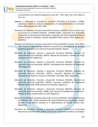 149
UNIVERSIDAD NACIONAL ABIERTA Y A DISTANCIA – UNAD
Escuela de Ciencias Agrícolas, Pecuarias y del Medio Ambiente
Toxicología Ambiental
Environmental and industrial applications (pp 129 - 145). New York: John Wiley &
Sons, Inc.
Migliore, L., Civitareale, C., Cozzolino, S., Casoria P., Brambilla, G. & Gaudio, L. (1998).
Laboratory models to evaluate phytotoxicity of sulphadimethoxine on terrestrial
plants, Chemosphere 37: 2957–2961.
Ministerio de Ambiente, Vivienda y Desarrollo Territorial (MAVDT), Centro Andino para
la Economía en el Medio Ambiente (CAEMA) (2005). Evaluación de la Capacidad
Institucional e Infraestructura Disponible y Evaluación del marco Regulatorio para la
Gestión de COP en Colombia. Contrato 651/2004 PNUD. Informe Final. Bogotá D.C.,
Colombia.
Ministerio de Ambiente, Vivienda y Desarrollo Territorial (MAVDT), Decreto 4741 (2005)
“por el cual se reglamenta parcialmente la prevención y el manejo de los residuos
peligrosos generados en el marco de la gestión Integral”, Bogotá.
Ministerio de Ambiente, Vivienda y Desarrollo Territorial (MAVDT), Dirección de
Desarrollo Sectorial Sostenible. (2007a). Manual de Evaluación y Gestión de riesgo
asociado a los COP. Bogotá D.C.
Ministerio de Ambiente, Vivienda y Desarrollo Territorial (MAVDT), Dirección de
Desarrollo Sectorial Sostenible. (2007b). Consolidación del Inventario de Plaguicidas
COP. Bogotá D.C.
Ministerio de Ambiente, Vivienda y Desarrollo Territorial (MAVDT), Dirección de
Desarrollo Sectorial Sostenible. (2007c). Inventario Nacional de Fuentes y
Liberaciones de Dioxinas y Furanos en Colombia. Línea Base 2002. Bogotá D.C.
Ministerio de Ambiente, Vivienda y Desarrollo Territorial (MAVDT), Dirección de
Desarrollo Sectorial Sostenible. (2007d). Inventario preliminar de Compuestos
Bifenilos Policlorados (PCB) existentes en Colombia. Bogotá D.C.
Ministerio de Ambiente, Vivienda y Desarrollo Territorial (MAVDT), Dirección de
Desarrollo Sectorial Sostenible. (2008). Guía Técnica de Identificación, Evaluación y
Manejo de Sitios Contaminados con COP. Bogotá D.C.
Ministerio de Ambiente, Vivienda y Desarrollo Territorial (MAVDT), Universidad Nacional
de Colombia –UN-. (2010). Evaluación del riesgo Ambiental por plaguicidas y metales
pesados en dos cultivos ubicados en el departamento de Boyacá. Informe final.
Bogotá D.C.
Ministerio de Ambiente, Vivienda y Desarrollo Territorial (MAVDT) & Universidad
Nacional de Colombia (UNC) (2009). Convenio de cooperación científica y tecnológica
 