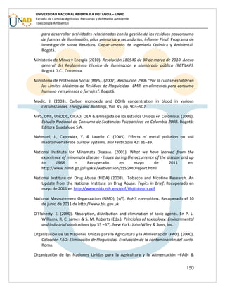 150
UNIVERSIDAD NACIONAL ABIERTA Y A DISTANCIA – UNAD
Escuela de Ciencias Agrícolas, Pecuarias y del Medio Ambiente
Toxicología Ambiental
para desarrollar actividades relacionadas con la gestión de los residuos posconsumo
de fuentes de iluminación, pilas primarias y secundarias, Informe Final. Programa de
Investigación sobre Residuos, Departamento de Ingeniería Química y Ambiental.
Bogotá.
Ministerio de Minas y Energía (2010). Resolución 180540 de 30 de marzo de 2010. Anexo
general del Reglamento técnico de iluminación y alumbrado público (RETILAP).
Bogotá D.C., Colombia.
Ministerio de Protección Social (MPS). (2007). Resolución 2906 “Por la cual se establecen
los Límites Máximos de Residuos de Plaguicidas –LMR- en alimentos para consumo
humano y en piensos o forrajes”. Bogotá.
Modic, J. (2003). Carbon monoxide and COHb concentration in blood in various
circumstances. Energy and Buildings, Vol. 35, pp. 903–907
MPS, DNE, UNODC, CICAD, OEA & Embajada de los Estados Unidos en Colombia. (2009).
Estudio Nacional de Consumo de Sustancias Psicoactivas en Colombia 2008. Bogotá:
Editora Guadalupe S.A.
Nahmani, J., Capowiez, Y. & Lavelle C. (2005). Effects of metal pollution on soil
macroinvertebrate burrow systems. Biol Fertil Soils 42: 31–39.
National Institute for Minamata Disease. (2001). What we have learned from the
experience of minamata disease - Issues during the occurrence of the disease and up
to 1968 – Recuperado en mayo de 2011 en:
http://www.nimd.go.jp/syakai/webversion/SSSGMDreport.html
National Institute on Drug Abuse (NIDA) (2008). Tobacco and Nicotine Research. An
Update from the National Institute on Drug Abuse. Topics in Brief. Recuperado en
mayo de 2011 en http://www.nida.nih.gov/pdf/tib/tobnico.pdf
National Measurement Organization (NMO), (s/f). RoHS exemptions. Recuperado el 10
de junio de 2011 de http://www.bis.gov.uk
O’Flaherty, E. (2000). Absorption, distribution and elimination of toxic agents. En P. L.
Williams, R. C. James & S. M. Roberts (Eds.), Principles of toxicology: Environmental
and industrial applications (pp 35 –57). New York: John Wiley & Sons, Inc.
Organización de las Naciones Unidas para la Agricultura y la Alimentación (FAO). (2000).
Colección FAO: Eliminación de Plaguicidas. Evaluación de la contaminación del suelo.
Roma.
Organización de las Naciones Unidas para la Agricultura y la Alimentación –FAO- &
 