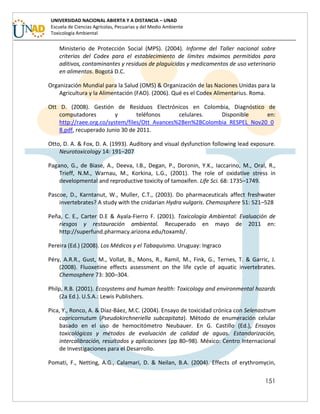 151
UNIVERSIDAD NACIONAL ABIERTA Y A DISTANCIA – UNAD
Escuela de Ciencias Agrícolas, Pecuarias y del Medio Ambiente
Toxicología Ambiental
Ministerio de Protección Social (MPS). (2004). Informe del Taller nacional sobre
criterios del Codex para el establecimiento de límites máximos permitidos para
aditivos, contaminantes y residuos de plaguicidas y medicamentos de uso veterinario
en alimentos. Bogotá D.C.
Organización Mundial para la Salud (OMS) & Organización de las Naciones Unidas para la
Agricultura y la Alimentación (FAO). (2006). Qué es el Codex Alimentarius. Roma.
Ott D. (2008). Gestión de Residuos Electrónicos en Colombia, Diagnóstico de
computadores y teléfonos celulares. Disponible en:
http://raee.org.co/system/files/Ott_Avances%2Ben%2BColombia_RESPEL_Nov20_0
8.pdf, recuperado Junio 30 de 2011.
Otto, D. A. & Fox, D. A. (1993). Auditory and visual dysfunction following lead exposure.
Neurotoxicology 14: 191–207
Pagano, G., de Biase, A., Deeva, I.B., Degan, P., Doronin, Y.K., Iaccarino, M., Oral, R.,
Trieff, N.M., Warnau, M., Korkina, L.G., (2001). The role of oxidative stress in
developmental and reproductive toxicity of tamoxifen. Life Sci. 68: 1735–1749.
Pascoe, D., Karntanut, W., Muller, C.T., (2003). Do pharmaceuticals affect freshwater
invertebrates? A study with the cnidarian Hydra vulgaris. Chemosphere 51: 521–528
Peña, C. E., Carter D.E & Ayala-Fierro F. (2001). Toxicología Ambiental: Evaluación de
riesgos y restauración ambiental. Recuperado en mayo de 2011 en:
http://superfund.pharmacy.arizona.edu/toxamb/.
Pereira (Ed.) (2008). Los Médicos y el Tabaquismo. Uruguay: Ingraco
Péry, A.R.R., Gust, M., Vollat, B., Mons, R., Ramil, M., Fink, G., Ternes, T. & Garric, J.
(2008). Fluoxetine effects assessment on the life cycle of aquatic invertebrates.
Chemosphere 73: 300–304.
Philp, R.B. (2001). Ecosystems and human health: Toxicology and environmental hazards
(2a Ed.). U.S.A.: Lewis Publishers.
Pica, Y., Ronco, A. & Díaz-Báez, M.C. (2004). Ensayo de toxicidad crónica con Selenastrum
capricornutum (Pseudokirchneriella subcapitata). Método de enumeración celular
basado en el uso de hemocitómetro Neubauer. En G. Castillo (Ed.), Ensayos
toxicológicos y métodos de evaluación de calidad de aguas. Estandarización,
intercalibración, resultados y aplicaciones (pp 80–98). México: Centro Internacional
de Investigaciones para el Desarrollo.
Pomati, F., Netting, A.G., Calamari, D. & Neilan, B.A. (2004). Effects of erythromycin,
 