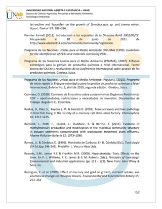 152
UNIVERSIDAD NACIONAL ABIERTA Y A DISTANCIA – UNAD
Escuela de Ciencias Agrícolas, Pecuarias y del Medio Ambiente
Toxicología Ambiental
tetraycline and ibuprofen on the growth of Synechocystis sp. and Lemna minor,
Aquat. Toxicol. 67: 387–396.
Premier Farnell (2011). Introducción a los requisitos de la Directiva RoHS 2002/95/CE.
Recuperado el 10 de junio de 2011 de
http://www.element14.com/community/community/legislation.
Programa de las Naciones Unidas para el Medio Ambiente (PNUMA) (1999). Guidelines
for the identification of PCBs and materials containing PCBs..
Programa de las Naciones Unidas para el Medio Ambiente (PNUMA), (2007). Enfoque
estratégico para la gestión de productos químicos a Nivel Internacional. Textos
acerca del SAICM y resoluciones de la Conferencia Internacional sobre gestión de los
productos químicos. Ginebra, Suiza.
Programa de las Naciones Unidas para el Medio Ambiente (PNUMA), (2010). Programa
de Inicio rápido al Enfoque estratégico para la gestión de productos químicos a Nivel
Internacional, Boletín No. 2, abril de 2010, segunda edición. Ginebra, Suiza.
Quintero, O. (2010). Convenio de Estocolmo sobre contaminantes Orgánicos Persistentes
COP – oportunidades, restricciones y necesidades de inversión. Documentos de
Trabajo. Bogotá D.C., Colombia.
Raldúa, D., Díez, S., Bayona J. M. & Barceló D. (2007). Mercury levels and liver pathology
in feral fish living in the vicinity of a mercury cell chlor-alkali factory. Chemosphere
66: 1217-1225.
Ramond, J., Petit, F., Quillet, L., Ouddane, B. & Berthe, T. (2011). Evidence of
methylmercury production and modification of the microbial community structure
in estuary sediments contaminated with wastewater treatment plant effluents.
Marine Pollution Bulletin 62: 1073–1080
Ramos, J.I. & Córdoba, D. (1996). Monóxido de Carbono. En D. Córdoba (Ed.), Toxicología
(3ª Ed.)(pp 246-248). Medellín: L. Vieco e Hijas Ltda.
Roberts, S.M., James R.C & Franklin M.R. (2000). Hepatotoxicity: Toxic Effects on the
Liver. En P. L. Williams, R. C. James & S. M. Roberts (Eds.), Principles of toxicology:
Environmental and industrial applications (pp 111 - 129). New York: John Wiley &
Sons, Inc.
Rodríguez, E. et al. (2009). Effect of mercury and gold on growth, nutrient uptake, and
anatomical changes in Chilopsis linearis. Environmental and Experimental Botany 65:
253–262
 
