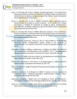 153
UNIVERSIDAD NACIONAL ABIERTA Y A DISTANCIA – UNAD
Escuela de Ciencias Agrícolas, Pecuarias y del Medio Ambiente
Toxicología Ambiental
Ronco, A., Díaz Báez M.C. & Pica Y. (2004a). Conceptos generales. En G. Castillo (Ed.),
Ensayos toxicológicos y métodos de evaluación de calidad de aguas. Estandarización,
intercalibración, resultados y aplicaciones (pp 17–22). México: Centro Internacional
de Investigaciones para el Desarrollo.
Ronco, A., Díaz-Báez M.C. & Pica Y. (2004b). Elementos básicos requeridos para la
implementación de pruebas de análisis rutinarios. En G. Castillo (Ed.), Ensayos
toxicológicos y métodos de evaluación de calidad de aguas. Estandarización,
intercalibración, resultados y aplicaciones (pp 31–46). México: Centro Internacional
de Investigaciones para el Desarrollo.
Ronco, A., Díaz-Báez M.C. & Pica Y. (2004c). Monitoreo ambiental. En G. Castillo (Ed.),
Ensayos toxicológicos y métodos de evaluación de calidad de aguas. Estandarización,
intercalibración, resultados y aplicaciones (pp 23–30). México: Centro Internacional
de Investigaciones para el Desarrollo.
Santos L.H.M.L.M., Araújo A.N., Fachini A., Pena A., Delerue-Matos C. & Montenegro
M.C.B.S.M. (2010). Ecotoxicological aspects related to the presence of
pharmaceuticals in the aquatic environment. Journal of Hazardous Materials 175:
45–95.
Schwaiger, J., Ferling, H., Mallow, U.,Wintermayr, H., Negele, R.D. (2004). Toxic effects of
the non-steroidal anti-inflammatory drug diclofenac. Part I. Histopathological
alterations and bioaccumulation in rainbow trout. Aquat. Toxicol. 68: 141–150.
Sengar, R.S. et al. (2008). Lead stress effects on physiobiochemical activities of higher
plants. Rev Environ Contam Toxicol 196: 73-93.
Shanker, A.K., Cervantes, C., Loza-Tavera, H. & Avudainayagam, S. (2005). Chromium
toxicity in plants. Environment International 31: 739– 753
Shaw, I. & Chadwick J. (1998). Principles of Environmental Toxicology. Londres: Taylor &
Francis Ltda.
Sjödina, A., Patterson, D. & Bergman A. (2003). A review on human exposure to
brominated flame retardants—particularly polybrominated diphenyl ethers.
Environment International 29: 829– 839
Skerfving, S. y Bergdahl, I. (2005). Lead. En G. Nordberg, B. Fowler, M. Nordberg & L.
Friberg (Eds), Handbook on the Toxicology of Metals (3a Ed.). (pp 599 – 643). Elsevier
Smith A. H y Steinmaus C. (2009). Health Effects of Arsenic and Chromium in Drinking
Water: Recent Human Findings. Annu. Rev. Public Health 30: 9.1–9.16
 