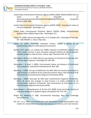 155
UNIVERSIDAD NACIONAL ABIERTA Y A DISTANCIA – UNAD
Escuela de Ciencias Agrícolas, Pecuarias y del Medio Ambiente
Toxicología Ambiental
United States Environmental Protection Agency (USEPA) (2004). Method 9045D Soil and
waste pH. Disponible en
http://epa.gov/osw/hazard/testmethods/sw846/pdfs/9045d.pdf, recuperado
Octubre 28 de 2008.
United States Environmental Protection Agency (USEPA) (2005). Toxicological review of
zinc and compounds. Washington, D.C.
United States Environmental Protection Agency (USEPA) (2006). Polybrominated
Diphenyl Ethers (PBDEs) Project Plan. Washington, D.C.
Vallejo, M. (1996). Química de plaguicidas. En D. Córdoba (Ed.), Toxicología (3ª Ed.) (pp.
99 – 109) Medellín: L. Vieco e Hijas Ltda.
Vallejo, M. (1997). Toxicología ambiental: Fuentes, cinética y efectos de los
contaminantes. Bogotá: Fondo Nacional Universitario.
Waalkes, M.P.; Keefer, L.K. y Diwan, B.A. (2000). Induction of proliferative lesions of the
uterus, testes, and liver in swiss mice given repeated injections of sodium arsenate:
possible estrogenic mode of action. Toxicol. Appl. Pharmacol 166: 24–35
Warfvinge, K. & Bruun, A. (1996). Mercury accumulation in the Squirrel monkey eye after
mercury vapour exposure. Toxicology 107: 189–200
Watanabea, I. & Sakai, S. (2003). Environmental release and behavior of brominated
flame retardants. Environment International 29: 665– 682
Weinberg, J. (2008). Una guía al SAICM para las ONG. Marco de acción para proteger la
salud humana y el ambiente de las sustancias químicas tóxicas. Red Internacional de
Eliminación de los Contaminantes Orgánicos Persistentes (IPEN).
Weinberg, J. (2009). Guía para las ONG sobre Contaminantes Orgánicos Persistentes.
Marco de acción para proteger la salud humana y el medio ambiente de los
Contaminantes Orgánicos Persistentes. Red Internacional de Eliminación de los
Contaminantes Orgánicos Persistentes (IPEN).
Wollenberger, L., Halling-Sørensen, B. & Kusk, K.O. (2000). Acute and chronic toxicity of
veterinary antibiotics to Daphnia magna, Chemosphere 40: 723–730.
Wright D.A, Welbourn P. 2002. Environmental toxicology. New York: Cambridge
University Press.
Wu, M.T. et al. 2003. A δ-Aminolevulinic acid dehydratase (ALAD) polymorphism may
modify the relationship of low-level lead exposure to uricemia and renal function:
 
