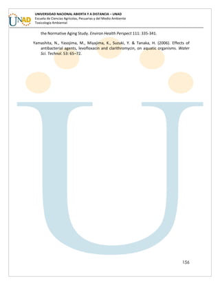 156
UNIVERSIDAD NACIONAL ABIERTA Y A DISTANCIA – UNAD
Escuela de Ciencias Agrícolas, Pecuarias y del Medio Ambiente
Toxicología Ambiental
the Normative Aging Study. Environ Health Perspect 111: 335-341.
Yamashita, N., Yasojima, M., Miyajima, K., Suzuki, Y. & Tanaka, H. (2006). Effects of
antibacterial agents, levofloxacin and clarithromycin, on aquatic organisms. Water
Sci. Technol. 53: 65–72.
 