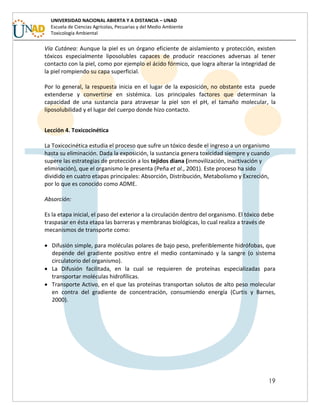 19
UNIVERSIDAD NACIONAL ABIERTA Y A DISTANCIA – UNAD
Escuela de Ciencias Agrícolas, Pecuarias y del Medio Ambiente
Toxicología Ambiental
Vía Cutánea: Aunque la piel es un órgano eficiente de aislamiento y protección, existen
tóxicos especialmente liposolubles capaces de producir reacciones adversas al tener
contacto con la piel, como por ejemplo el ácido fórmico, que logra alterar la integridad de
la piel rompiendo su capa superficial.
Por lo general, la respuesta inicia en el lugar de la exposición, no obstante esta puede
extenderse y convertirse en sistémica. Los principales factores que determinan la
capacidad de una sustancia para atravesar la piel son el pH, el tamaño molecular, la
liposolubilidad y el lugar del cuerpo donde hizo contacto.
Lección 4. Toxicocinética
La Toxicocinética estudia el proceso que sufre un tóxico desde el ingreso a un organismo
hasta su eliminación. Dada la exposición, la sustancia genera toxicidad siempre y cuando
supere las estrategias de protección a los tejidos diana (inmovilización, inactivación y
eliminación), que el organismo le presenta (Peña et al., 2001). Este proceso ha sido
dividido en cuatro etapas principales: Absorción, Distribución, Metabolismo y Excreción,
por lo que es conocido como ADME.
Absorción:
Es la etapa inicial, el paso del exterior a la circulación dentro del organismo. El tóxico debe
traspasar en ésta etapa las barreras y membranas biológicas, lo cual realiza a través de
mecanismos de transporte como:
 Difusión simple, para moléculas polares de bajo peso, preferiblemente hidrófobas, que
depende del gradiente positivo entre el medio contaminado y la sangre (o sistema
circulatorio del organismo).
 La Difusión facilitada, en la cual se requieren de proteínas especializadas para
transportar moléculas hidrofílicas.
 Transporte Activo, en el que las proteínas transportan solutos de alto peso molecular
en contra del gradiente de concentración, consumiendo energía (Curtis y Barnes,
2000).
 