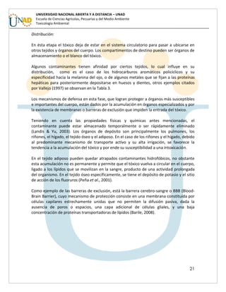 21
UNIVERSIDAD NACIONAL ABIERTA Y A DISTANCIA – UNAD
Escuela de Ciencias Agrícolas, Pecuarias y del Medio Ambiente
Toxicología Ambiental
Distribución:
En ésta etapa el tóxico deja de estar en el sistema circulatorio para pasar a ubicarse en
otros tejidos y órganos del cuerpo. Los compartimentos de destino pueden ser órganos de
almacenamiento o el blanco del tóxico.
Algunos contaminantes tienen afinidad por ciertos tejidos, lo cual influye en su
distribución, como es el caso de los hidrocarburos aromáticos policíclicos y su
especificidad hacia la melanina del ojo, o de algunos metales que se fijan a las proteínas
hepáticas para posteriormente depositarse en huesos y dientes, otros ejemplos citados
por Vallejo (1997) se observan en la Tabla 3.
Los mecanismos de defensa en esta fase, que logran proteger a órganos más susceptibles
e importantes del cuerpo, están dados por la acumulación en órganos especializados y por
la existencia de membranas o barreras de exclusión que impiden la entrada del tóxico.
Teniendo en cuenta las propiedades físicas y químicas antes mencionadas, el
contaminante puede estar almacenado temporalmente o ser rápidamente eliminado
(Landis & Yu, 2003). Los órganos de depósito son principalmente los pulmones, los
riñones, el hígado, el tejido óseo y el adiposo. En el caso de los riñones y el hígado, debido
al predominante mecanismo de transporte activo y su alta irrigación, se favorece la
tendencia a la acumulación del tóxico y por ende su susceptibilidad a una intoxicación.
En el tejido adiposo pueden quedar atrapados contaminantes hidrofóbicos, no obstante
esta acumulación no es permanente y permite que el tóxico vuelva a circular en el cuerpo,
ligado a los lípidos que se movilizan en la sangre, producto de una actividad prolongada
del organismo. En el tejido óseo específicamente, se tiene el depósito de potasio y el sitio
de acción de los fluoruros (Peña et al., 2001).
Como ejemplo de las barreras de exclusión, está la barrera cerebro-sangre o BBB (Blood-
Brain Barrier), cuyo mecanismo de protección consiste en una membrana constituida por
células capilares estrechamente unidas que no permiten la difusión pasiva, dada la
ausencia de poros o espacios, una capa adicional de células gliales, y una baja
concentración de proteínas transportadoras de lípidos (Barile, 2008).
 
