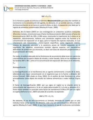 26
UNIVERSIDAD NACIONAL ABIERTA Y A DISTANCIA – UNAD
Escuela de Ciencias Agrícolas, Pecuarias y del Medio Ambiente
Toxicología Ambiental
BAF = C1 / Cm
En la literatura puede encontrarse el término Bioconcentración para describir también el
incremento en la concentración del agente, no obstante, en un sentido estricto, al hablar
de bioconcentración no se tiene en cuenta la dieta, es decir, la exposición oral dada por la
ingesta de alimentos contaminados (Mackay & Fraser, 2000).
DeForest, Brix & Adam (2007) en una investigación en ambientes acuáticos evaluando
diferentes metales, encontraron que el factor de Bioacumulación (BAF) excede al factor de
bioconcentración (BCF) de 100 a 1.000 veces, mostrando la importancia de la dieta en la
exposición. Adicionalmente, hallaron una correlación negativa entre los factores y la
concentración de exposición en el agua, para la mayoría de especies evaluadas, la cual
relacionaron con mecanismos metal-especie específicos, como regulación interna,
sistema de absorción saturable y la existencia previa de metales presentes en el
organismo. No obstante, encontraron también algunas especies con mecanismos
deficientes de protección y/o excreción, es decir con tasas de absorción proporcionales a
la concentración del medio.
Por tanto, el análisis adecuado de los fenómenos de acumulación debe tener en cuenta las
características de la especie objeto de estudio, y estar basado, tanto en los resultados de
los factores BAF o BCF, como en la concentración de exposición del tóxico en el ambiente,
Cm.
Biomagnificación
La biomagnificación es la transferencia de un agente contaminante a través de la dieta,
obteniendo una mayor concentración en el organismo que en la fuente o alimento del
mismo (Connell, 1989 citado en Gray, 2002). En el análisis de éste fenómeno se utiliza
principalmente como objeto de estudio las cadenas alimenticias o redes tróficas (Figura
8).
El factor de biomagnificación (BMF, por sus siglas en inglés) es la relación entre la
concentración del organismo o la de un tejido determinado (C1) y la de su alimento (C2).
Dicho factor también es conocido como factor de transferencia trófica (TTF por sus siglas
en inglés) (DeForest et al., 2007) calculado de acuerdo a la expresión:
BMF ó TTF = C1 / C2
No obstante, el uso de ésta herramienta es limitado, teniendo en cuenta que un solo
individuo tiene varias fuentes de alimento, cada una con concentraciones diferentes del
agente (Mackay & Fraser, 2000), lo que hace necesario el uso de condiciones controladas
 