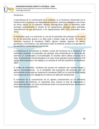 28
UNIVERSIDAD NACIONAL ABIERTA Y A DISTANCIA – UNAD
Escuela de Ciencias Agrícolas, Pecuarias y del Medio Ambiente
Toxicología Ambiental
Persistencia
La persistencia de un contaminante en el ambiente, es un fenómeno relacionado con la
resistencia de la sustancia a ser degradada por procesos, químicos o biológicos, que se dan
de forma natural en el ambiente. Muchas investigaciones sobre el fenómeno están
asociadas concretamente al estudio de los agroquímicos utilizados como pesticidas,
especialmente los que pertenecen a los organoclorados (DDT, HCH, Endosulfan, entre
otros).
El Endosulfan, pese a su restricción, es uno de los pesticidas más utilizados en los países
en vía de desarrollo, gracias a su bajo costo y amplio rango de acción. Tal como lo
menciona Jayashree & Vasudevan (2007), algunos trabajos reportan los efectos
genotóxicos, neurotóxicos, y las alteraciones sobre el ambiente acuático y las gónadas de
los mamíferos, ocasionados por el pesticida.
La persistencia en el ambiente es medida a través del monitoreo de la sustancia o del
metabolito resultante. El endosulfan, por ejemplo, está constituido por la mezcla de dos
isómeros: el α-endosulfan y el β-endosulfan. En estudios sobre cultivos arroceros de la
India, la concentración de β-endosulfan en el suelo recién aplicado el pesticida fue de 6.39
mg/kg, disminuyéndose a 0.8 mg/kg en un periodo de 150 días (Jayashree & Vasudevan,
2007).
El sulfato de endosulfan, resultante del proceso de oxidación que realizan hongos y
algunos microorganismos, es el metabolito más persistente del pesticida, éste fue
precisamente encontrado por Jayashree & Vasudevan (2007) en la cascarilla (0.09 mg/kg)
y en el grano de arroz (2.2 mg/kg) de los cultivos con aplicación del pesticida.
El monitoreo de la concentración de los agentes contaminantes en los diferentes
componentes del ambiente, es importante para conocer la tasa de degradación y
eliminación del tóxico, así como el periodo de acción y la concentración que permanece a
través de la ruta de exposición.
 