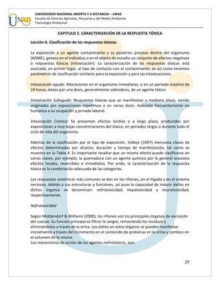 29
UNIVERSIDAD NACIONAL ABIERTA Y A DISTANCIA – UNAD
Escuela de Ciencias Agrícolas, Pecuarias y del Medio Ambiente
Toxicología Ambiental
CAPITULO 2. CARACTERIZACIÓN DE LA RESPUESTA TÓXICA
Lección 6. Clasificación de las respuestas tóxicas
La exposición a un agente contaminante y su posterior proceso dentro del organismo
(ADME), genera en el individuo o en el objeto de estudio un conjunto de efectos negativos
o respuestas tóxicas (intoxicación). La caracterización de las respuestas tóxicas está
asociada, en primer lugar, al tipo de contacto con el contaminante, es así como tenemos
parámetros de clasificación similares para la exposición y para las intoxicaciones.
Intoxicación aguda: Alteraciones en el organismo inmediatas, o en un periodo máximo de
24 horas, dadas por una dosis, generalmente sobredosis, de un agente tóxico
Intoxicación Subaguda: Respuestas tóxicas que se manifiestan a mediano plazo, siendo
originadas por exposiciones repetitivas o en varias dosis. Asociada frecuentemente en
humanos a su ocupación y jornada laboral.
Intoxicación Crónica: Se presentan efectos tardíos o a largo plazo, producidos por
exposiciones a muy bajas concentraciones del tóxico, en periodos largos o durante todo el
ciclo de vida del organismo.
Además de la clasificación por el tipo de exposición, Vallejo (1997) menciona clases de
efectos determinadas por alcance, duración y tiempo de manifestación, tal como se
muestra en la Tabla 4. Es importante resaltar que un mismo efecto puede clasificarse en
varias clases, por ejemplo, la quemadura con un agente químico por lo general ocasiona
efectos locales, reversibles e inmediatos. Por ende, la caracterización de la respuesta
tóxica es la combinación adecuada de las categorías.
Las respuestas sistémicas más comunes se dan en los riñones, en el hígado y en el sistema
nervioso, debido a sus estructuras y funciones, así pues la capacidad de inducir daños en
dichos órganos se denominan: nefrotoxicidad, hepatoxicidad y neurotoxicidad,
respectivamente.
Nefrotoxicidad
Según Middendorf & Williams (2000), los riñones son los principales órganos de excreción
del cuerpo. Su función principal es filtrar la sangre, removiendo los residuos y
eliminándolos a través de la orina. Los daños en estos órganos se pueden manifestar
inicialmente a través del incremento en el contenido de proteínas en la orina y cambios en
el volumen de la misma.
Los mecanismos de acción de los agentes nefrotóxicos, son:
 