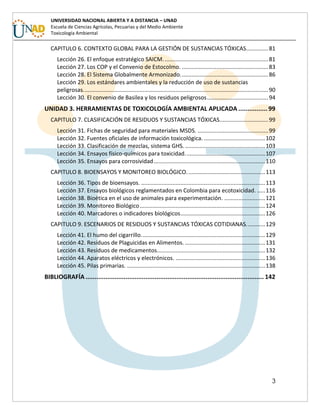 3
UNIVERSIDAD NACIONAL ABIERTA Y A DISTANCIA – UNAD
Escuela de Ciencias Agrícolas, Pecuarias y del Medio Ambiente
Toxicología Ambiental
CAPITULO 6. CONTEXTO GLOBAL PARA LA GESTIÓN DE SUSTANCIAS TÓXICAS..............81
Lección 26. El enfoque estratégico SAICM...................................................................81
Lección 27. Los COP y el Convenio de Estocolmo. .......................................................83
Lección 28. El Sistema Globalmente Armonizado........................................................86
Lección 29. Los estándares ambientales y la reducción de uso de sustancias
peligrosas......................................................................................................................90
Lección 30. El convenio de Basilea y los residuos peligrosos.......................................94
UNIDAD 3. HERRAMIENTAS DE TOXICOLOGÍA AMBIENTAL APLICADA ................99
CAPITULO 7. CLASIFICACIÓN DE RESIDUOS Y SUSTANCIAS TÓXICAS...............................99
Lección 31. Fichas de seguridad para materiales MSDS. .............................................99
Lección 32. Fuentes oficiales de información toxicológica. .......................................102
Lección 33. Clasificación de mezclas, sistema GHS. ...................................................103
Lección 34. Ensayos físico-químicos para toxicidad...................................................107
Lección 35. Ensayos para corrosividad.......................................................................110
CAPITULO 8. BIOENSAYOS Y MONITOREO BIOLÓGICO..................................................113
Lección 36. Tipos de bioensayos. ...............................................................................113
Lección 37. Ensayos biológicos reglamentados en Colombia para ecotoxicidad. .....116
Lección 38. Bioética en el uso de animales para experimentación. ..........................121
Lección 39. Monitoreo Biológico................................................................................124
Lección 40. Marcadores o indicadores biológicos......................................................126
CAPITULO 9. ESCENARIOS DE RESIDUOS Y SUSTANCIAS TÓXICAS COTIDIANAS............129
Lección 41. El humo del cigarrillo...............................................................................129
Lección 42. Residuos de Plaguicidas en Alimentos. ...................................................131
Lección 43. Residuos de medicamentos.....................................................................132
Lección 44. Aparatos eléctricos y electrónicos. .........................................................136
Lección 45. Pilas primarias. ........................................................................................138
BIBLIOGRAFÍA .................................................................................................. 142
 