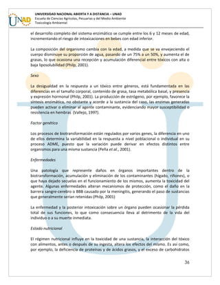 36
UNIVERSIDAD NACIONAL ABIERTA Y A DISTANCIA – UNAD
Escuela de Ciencias Agrícolas, Pecuarias y del Medio Ambiente
Toxicología Ambiental
el desarrollo completo del sistema enzimático se cumple entre los 6 y 12 meses de edad,
incrementando el riesgo de intoxicaciones en bebes con edad inferior.
La composición del organismo cambia con la edad, a medida que se va envejeciendo el
cuerpo disminuye su proporción de agua, pasando de un 75% a un 50%, y aumenta el de
grasas, lo que ocasiona una recepción y acumulación diferencial entre tóxicos con alta o
baja liposolubilidad (Philp, 2001).
Sexo
La desigualdad en la respuesta a un tóxico entre géneros, está fundamentada en las
diferencias en el tamaño corporal, contenido de grasa, tasa metabólica basal, y presencia
y expresión hormonal (Philp, 2001). La producción de estrógeno, por ejemplo, favorece la
síntesis enzimática, no obstante y acorde a la sustancia del caso, las enzimas generadas
pueden activar o eliminar al agente contaminante, evidenciando mayor susceptibilidad o
resistencia en hembras (Vallejo, 1997).
Factor genético
Los procesos de biotransformación están regulados por varios genes, la diferencia en uno
de ellos determina la variabilidad en la respuesta a nivel poblacional o individual en su
proceso ADME, puesto que la variación puede derivar en efectos distintos entre
organismos para una misma sustancia (Peña et al., 2001).
Enfermedades
Una patología que represente daños en órganos importantes dentro de la
biotransformación, acumulación y eliminación de los contaminantes (hígado, riñones), o
que haya dejado secuelas en el funcionamiento de los mismos, aumenta la toxicidad del
agente. Algunas enfermedades alteran mecanismos de protección, como el daño en la
barrera sangre-cerebro o BBB causado por la meningitis, generando el paso de sustancias
que generalmente serían retenidas (Philp, 2001)
La enfermedad y la posterior intoxicación sobre un órgano pueden ocasionar la pérdida
total de sus funciones, lo que como consecuencia lleva al detrimento de la vida del
individuo o a su muerte inmediata.
Estado nutricional
El régimen nutricional influye en la toxicidad de una sustancia, la interacción del tóxico
con alimentos, antes o después de su ingesta, altera los efectos del mismo. Es así como,
por ejemplo, la deficiencia de proteínas y de ácidos grasos, y el exceso de carbohidratos
 