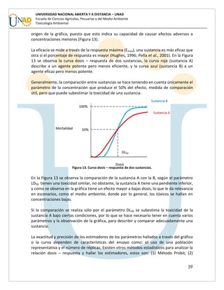 39
UNIVERSIDAD NACIONAL ABIERTA Y A DISTANCIA – UNAD
Escuela de Ciencias Agrícolas, Pecuarias y del Medio Ambiente
Toxicología Ambiental
origen de la gráfica, puesto que esto indica su capacidad de causar efectos adversos a
concentraciones menores (Figura 13).
La eficacia se mide a través de la respuesta máxima (Emax), una sustancia es más eficaz que
otra si el porcentaje de respuesta es mayor (Hughes, 1996; Peña et al., 2001). En la Figura
13 se observa la curva dosis – respuesta de dos sustancias, la curva roja (sustancia A)
describe a un agente potente pero menos eficiente, y la curva azul (sustancia B) a un
agente eficaz pero menos potente.
Generalmente, la comparación entre sustancias se hace teniendo en cuenta únicamente el
parámetro de la concentración que produce el 50% del efecto, medida de comparación
útil, pero que puede subestimar la toxicidad de una sustancia.
Figura 13. Curva dosis – respuesta de dos sustancias.
En la Figura 13 se observa la comparación de la sustancia A con la B, según el parámetro
LD50 tienen una toxicidad similar, no obstante, la sustancia A tiene una pendiente inferior,
y como se observa en la gráfica tiene un efecto mayor a bajas dosis, lo que le da relevancia
en escenarios, como el medio ambiente, donde por lo general, los tóxicos se hallan en
concentraciones bajas.
Si la comparación se realiza sólo por el parámetro DL50 se subestima la toxicidad de la
sustancia A bajo ciertas condiciones, por lo que se hace necesario tener en cuenta varios
parámetros y la observación de la gráfica, para describir y comparar adecuadamente una
sustancia.
La exactitud y precisión de los estimadores de los parámetros hallados a través del gráfico
o la curva dependen de características del ensayo como: el uso de una población
representativa y el número de réplicas. Existen otros métodos estadísticos para analizar la
relación dosis – respuesta y hallar los estimadores, estos son: (1) Método Probit, (2)
 