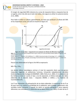 41
UNIVERSIDAD NACIONAL ABIERTA Y A DISTANCIA – UNAD
Escuela de Ciencias Agrícolas, Pecuarias y del Medio Ambiente
Toxicología Ambiental
El margen de seguridad (MS) relaciona las curvas de respuesta tóxica y respuesta leve de
un agente, entre más alto sea el valor del índice, más seguro es utilizar la sustancia (James
et al., 2000).
Para hallar el índice se utilizan, generalmente, las dosis que producen un efecto del 50%
en las respectivas curvas, tal como lo muestra la Figura 14.
Figura 14. Curvas dosis – respuesta de una sustancia con efectos de diferentes magnitudes
Nota. SD: curva de efectos leves (irritación leve en ojos y nariz), TD: curva de efectos tóxicos (daño en órganos), y LD:
curva de efectos letales.
Fuente: James, R. C., Roberts, S. M. & Williams, P. L. (2000). General principles of toxicology. En P. L. Williams, R. C.
James & S. M. Roberts (Eds.), Principles of toxicology: Environmental and industrial applications (pp 3 – 7). New York:
John Wiley & Sons, Inc.
Para el caso observado en la Figura 14 el MS se expresaría:
MS= TD50 / SD50
Los demás índices toxicológicos estiman el nivel de exposición diaria que no genera
respuestas negativas en poblaciones humanas, incluyendo subpoblaciones sensibles
(Instituto Nacional de Ecología & SEMARNAT, 2003; Peña et al., 2001). En la obtención de
los índices se tiene en cuenta el tipo y vía de exposición, el efecto evaluado, los datos
obtenidos de la relación dosis – respuesta (NOAEL o LOAEL) y los factores de
incertidumbre (FI).
Los FI son inherentes a la extrapolación de los datos obtenidos. La aplicación de los FI se
da para tener en cuenta la variabilidad de la población, para proteger poblaciones más
sensibles (niños, ancianos), y cuando los datos se quieren extrapolar a otras especies
diferentes a las utilizadas en la obtención de los datos (Peña et al., 2001). El valor de los FI
 