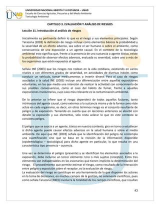 43
UNIVERSIDAD NACIONAL ABIERTA Y A DISTANCIA – UNAD
Escuela de Ciencias Agrícolas, Pecuarias y del Medio Ambiente
Toxicología Ambiental
CAPITULO 3. EVALUACIÓN Y ANÁLISIS DE RIESGOS
Lección 11. Introducción al análisis de riesgos
Inicialmente es pertinente definir lo que es el riesgo y sus elementos principales. Según
Tarazona (2003) la definición de riesgo incluye como elementos básicos la probabilidad y
la severidad de un efecto adverso, sea sobre el ser humano o sobre el ambiente, como
consecuencia de una exposición a un agente causal. En el contexto de la toxicología
ambiental esto significa que, frente a la presencia de una sustancia o agente tóxico, existe
la probabilidad de observar efectos adversos, evaluada su severidad, sobre uno o más de
los organismos que estén expuestos al agente.
Señala INE (2003) que los riesgos nos rodean en la vida cotidiana, existiendo en varios
niveles o con diferentes grados de severidad, en actividades de diversas índoles como
conducir un vehículo, tomar medicamentos o invertir dinero. Para el caso de riesgos
asociados a la salud INE (2003) incluye una diferenciación entre aquellas exposiciones
voluntarias, en las que media una intención de realizar la actividad con conocimiento de
sus posibles consecuencias, como el caso del hábito de fumar, frente a aquellas
exposiciones involuntarias, cuyo caso más relevante es la contaminación ambiental.
De lo anterior se infiere que el riesgo dependerá de todos aquellos factores, tanto
intrínsecos del agente causal, como externos a la sustancia misma y de la forma como éste
actúa en cada organismo, es decir, en otros términos riesgo es el conjunto resultante de
peligro y de exposición. Teniendo en cuenta que en lecciones anteriores se abordó con
detalle la exposición y sus elementos, solo resta aclarar lo que en este contexto se
considera peligro.
El peligro que se asocia a un agente, tóxico en nuestro contexto, gira en torno a establecer
si dicho agente puede causar efectos adversos en la salud humana o sobre el medio
ambiente. De aquí que INE (2003) señala que la identificación del peligro no contempla
una cuantificación sino que se basa en la revisión de la información disponible
(epidemiológica – toxicológica) para dicho agente en particular, lo que resulta en una
característica tipo presencia – ausencia.
Una vez se determina el peligro (presente) y se identifican los elementos asociados a la
exposición, debe incluirse un tercer elemento: Uno o más sujetos (receptor). Estos tres
elementos son indispensables en los escenarios que tienen implícito la determinación del
riesgo. El procedimiento que permite estimar el riesgo, como resultado de la interacción
entre peligro y exposición sobre el receptor, es la evaluación de riesgo.
La evaluación del riesgo se constituye en una herramienta de la que disponen los actores
en la toma de decisiones, en muchos campos de la gestión, no solamente científicos, pues
como señala Tarazona (2003) involucra la totalidad de los campos científicos, que resultan
 