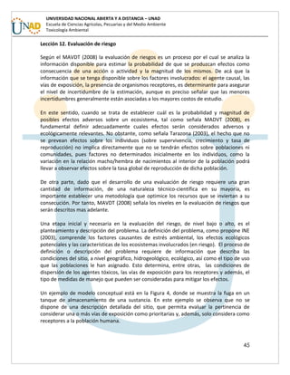 45
UNIVERSIDAD NACIONAL ABIERTA Y A DISTANCIA – UNAD
Escuela de Ciencias Agrícolas, Pecuarias y del Medio Ambiente
Toxicología Ambiental
Lección 12. Evaluación de riesgo
Según el MAVDT (2008) la evaluación de riesgos es un proceso por el cual se analiza la
información disponible para estimar la probabilidad de que se produzcan efectos como
consecuencia de una acción o actividad y la magnitud de los mismos. De acá que la
información que se tenga disponible sobre los factores involucrados: el agente causal, las
vías de exposición, la presencia de organismos receptores, es determinante para asegurar
el nivel de incertidumbre de la estimación, aunque es preciso señalar que las menores
incertidumbres generalmente están asociadas a los mayores costos de estudio.
En este sentido, cuando se trata de establecer cuál es la probabilidad y magnitud de
posibles efectos adversos sobre un ecosistema, tal como señala MADVT (2008), es
fundamental definir adecuadamente cuales efectos serán considerados adversos y
ecológicamente relevantes. No obstante, como señala Tarazona (2003), el hecho que no
se prevean efectos sobre los individuos (sobre supervivencia, crecimiento y tasa de
reproducción) no implica directamente que no se tendrán efectos sobre poblaciones ni
comunidades, pues factores no determinados inicialmente en los individuos, como la
variación en la relación macho/hembra de nacimientos al interior de la población podrá
llevar a observar efectos sobre la tasa global de reproducción de dicha población.
De otra parte, dado que el desarrollo de una evaluación de riesgo requiere una gran
cantidad de información, de una naturaleza técnico-científica en su mayoría, es
importante establecer una metodología que optimice los recursos que se inviertan a su
consecución. Por tanto, MAVDT (2008) señala los niveles en la evaluación de riesgos que
serán descritos mas adelante.
Una etapa inicial y necesaria en la evaluación del riesgo, de nivel bajo o alto, es el
planteamiento y descripción del problema. La definición del problema, como propone INE
(2003), comprende los factores causantes de estrés ambiental, los efectos ecológicos
potenciales y las características de los ecosistemas involucrados (en riesgo). El proceso de
definición o descripción del problema requiere de información que describa las
condiciones del sitio, a nivel geográfico, hidrogeológico, ecológico, así como el tipo de uso
que las poblaciones le han asignado. Esto determina, entre otras, las condiciones de
dispersión de los agentes tóxicos, las vías de exposición para los receptores y además, el
tipo de medidas de manejo que pueden ser consideradas para mitigar los efectos.
Un ejemplo de modelo conceptual está en la Figura 4, donde se muestra la fuga en un
tanque de almacenamiento de una sustancia. En este ejemplo se observa que no se
dispone de una descripción detallada del sitio, que permita evaluar la pertinencia de
considerar una o más vías de exposición como prioritarias y, además, solo considera como
receptores a la población humana.
 