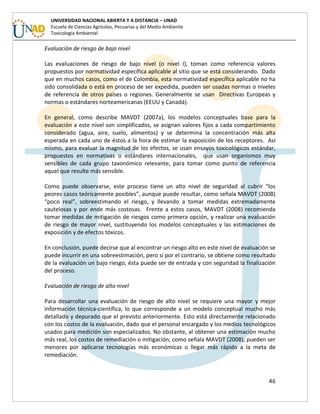 46
UNIVERSIDAD NACIONAL ABIERTA Y A DISTANCIA – UNAD
Escuela de Ciencias Agrícolas, Pecuarias y del Medio Ambiente
Toxicología Ambiental
Evaluación de riesgo de bajo nivel
Las evaluaciones de riesgo de bajo nivel (o nivel I), toman como referencia valores
propuestos por normatividad específica aplicable al sitio que se está considerando. Dado
que en muchos casos, como el de Colombia, esta normatividad específica aplicable no ha
sido consolidada o está en proceso de ser expedida, pueden ser usadas normas o niveles
de referencia de otros países o regiones. Generalmente se usan Directivas Europeas y
normas o estándares norteamericanas (EEUU y Canadá).
En general, como describe MAVDT (2007a), los modelos conceptuales base para la
evaluación a este nivel son simplificados, se asignan valores fijos a cada compartimiento
considerado (agua, aire, suelo, alimentos) y se determina la concentración más alta
esperada en cada uno de éstos a la hora de estimar la exposición de los receptores. Así
mismo, para evaluar la magnitud de los efectos, se usan ensayos toxicológicos estándar,
propuestos en normativas o estándares internacionales, que usan organismos muy
sensibles de cada grupo taxonómico relevante, para tomar como punto de referencia
aquel que resulte más sensible.
Como puede observarse, este proceso tiene un alto nivel de seguridad al cubrir “los
peores casos teóricamente posibles”, aunque puede resultar, como señala MAVDT (2008)
“poco real”, sobreestimando el riesgo, y llevando a tomar medidas extremadamente
cautelosas y por ende más costosas. Frente a estos casos, MAVDT (2008) recomienda
tomar medidas de mitigación de riesgos como primera opción, y realizar una evaluación
de riesgo de mayor nivel, sustituyendo los modelos conceptuales y las estimaciones de
exposición y de efectos tóxicos.
En conclusión, puede decirse que al encontrar un riesgo alto en este nivel de evaluación se
puede incurrir en una sobreestimación, pero si por el contrario, se obtiene como resultado
de la evaluación un bajo riesgo, ésta puede ser de entrada y con seguridad la finalización
del proceso.
Evaluación de riesgo de alto nivel
Para desarrollar una evaluación de riesgo de alto nivel se requiere una mayor y mejor
información técnica-científica, lo que corresponde a un modelo conceptual mucho más
detallado y depurado que el previsto anteriormente. Esto está directamente relacionado
con los costos de la evaluación, dado que el personal encargado y los medios tecnológicos
usados para medición son especializados. No obstante, al obtener una estimación mucho
más real, los costos de remediación o mitigación, como señala MAVDT (2008), pueden ser
menores por aplicarse tecnologías más económicas o llegar más rápido a la meta de
remediación.
 