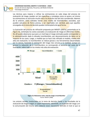 47
UNIVERSIDAD NACIONAL ABIERTA Y A DISTANCIA – UNAD
Escuela de Ciencias Agrícolas, Pecuarias y del Medio Ambiente
Toxicología Ambiental
Las técnicas para mejorar o refinar las estimaciones en cada etapa del proceso de
evaluación de riesgo, pueden ser tan específicas y complejas como se quiera, así mismo
las estimaciones se acercarán mucho más a la situación real del sitio considerado. Además
de lo anterior, estos métodos tienen unos niveles de incertidumbre asociados, que
pueden calcularse de forma precisa, y ser reportados con claridad, para que aquellos
encargados de la toma de decisión puedan contemplarla de igual forma.
La ilustración del proceso de refinación propuesta por MAVDT (2007a), presentada en la
Figura 16, contempla los costos asociados a la evaluación de riesgo en diferentes niveles.
De allí puede observarse que para un nivel bajo el riesgo estimado puede corresponder a
la sobreestimación dada la elevada incertidumbre, por desconocimiento de datos en la
mayoría de los casos. Luego, a medida que se hace más refinado el modelo, niveles más
altos de evaluación, la incertidumbre se reduce gracias a las herramientas desarrolladas
por la ciencia, haciendo la estimación del riesgo más cercana a la realidad, aunque en
general la reducción de la incertidumbre no corresponde al aumento del costo de la
evaluación, sobre todo en los niveles más altos de evaluación.
Figura 16. Relaciones costo, nivel de riesgo e incertidumbre
Fuente: MAVDT (2008)
Los actores sociales involucrados en la toma de decisión frente a los resultados de la
evaluación de riesgos juegan un papel importante, sobretodo, en la gestión del riesgo y en
la comunicación del mismo, pero deberán tener claramente definido el nivel al que se
 
