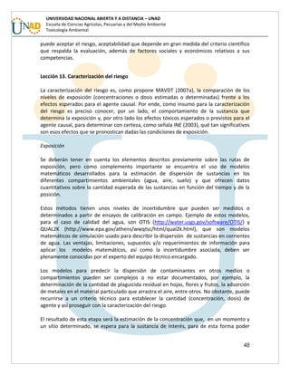 48
UNIVERSIDAD NACIONAL ABIERTA Y A DISTANCIA – UNAD
Escuela de Ciencias Agrícolas, Pecuarias y del Medio Ambiente
Toxicología Ambiental
puede aceptar el riesgo, aceptabilidad que depende en gran medida del criterio científico
que respalda la evaluación, además de factores sociales y económicos relativos a sus
competencias.
Lección 13. Caracterización del riesgo
La caracterización del riesgo es, como propone MAVDT (2007a), la comparación de los
niveles de exposición (concentraciones o dosis estimadas o determinadas) frente a los
efectos esperados para el agente causal. Por ende, como insumo para la caracterización
del riesgo es preciso conocer, por un lado, el comportamiento de la sustancia que
determina la exposición y, por otro lado los efectos tóxicos esperados o previstos para el
agente causal, para determinar con certeza, como señala INE (2003), qué tan significativos
son esos efectos que se pronostican dadas las condiciones de exposición.
Exposición
Se deberán tener en cuenta los elementos descritos previamente sobre las rutas de
exposición, pero como complemento importante se encuentra el uso de modelos
matemáticos desarrollados para la estimación de dispersión de sustancias en los
diferentes compartimientos ambientales (agua, aire, suelo) y que ofrecen datos
cuantitativos sobre la cantidad esperada de las sustancias en función del tiempo y de la
posición.
Estos métodos tienen unos niveles de incertidumbre que pueden ser medidos o
determinados a partir de ensayos de calibración en campo. Ejemplo de estos modelos,
para el caso de calidad del agua, son OTIS (http://water.usgs.gov/software/OTIS/) y
QUAL2K (http://www.epa.gov/athens/wwqtsc/html/qual2k.html), que son modelos
matemáticos de simulación usado para describir la dispersión de sustancias en corrientes
de agua. Las ventajas, limitaciones, supuestos y/o requerimientos de información para
aplicar los modelos matemáticos, así como la incertidumbre asociada, deben ser
plenamente conocidas por el experto del equipo técnico encargado.
Los modelos para predecir la dispersión de contaminantes en otros medios o
compartimientos pueden ser complejos o no estar documentados, por ejemplo, la
determinación de la cantidad de plaguicida residual en hojas, flores y frutos, la adsorción
de metales en el material particulado que arrastra el aire, entre otros. No obstante, puede
recurrirse a un criterio técnico para establecer la cantidad (concentración, dosis) de
agente y así proseguir con la caracterización del riesgo.
El resultado de esta etapa será la estimación de la concentración que, en un momento y
un sitio determinado, se espera para la sustancia de interés, para de esta forma poder
 