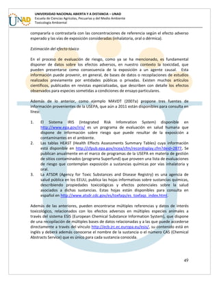 49
UNIVERSIDAD NACIONAL ABIERTA Y A DISTANCIA – UNAD
Escuela de Ciencias Agrícolas, Pecuarias y del Medio Ambiente
Toxicología Ambiental
compararla o contrastarla con las concentraciones de referencia según el efecto adverso
esperado y las vías de exposición consideradas (inhalatoria, oral o dérmica).
Estimación del efecto tóxico
En el proceso de evaluación de riesgo, como ya se ha mencionado, es fundamental
disponer de datos sobre los efectos adversos, en nuestro contexto la toxicidad, que
pueden presentarse como consecuencia de la exposición a un agente causal. Esta
información puede provenir, en general, de bases de datos o recopilaciones de estudios
realizados previamente por entidades públicas o privadas. Existen muchos artículos
científicos, publicados en revistas especializadas, que describen con detalle los efectos
observados para especies sometidas a condiciones de ensayo particulares.
Además de lo anterior, como ejemplo MAVDT (2007a) propone tres fuentes de
información provenientes de la USEPA, que aún a 2011 están disponibles para consulta en
línea:
1. El Sistema IRIS (Integrated Risk Infomration System) disponible en
http://www.epa.gov/iris/ es un programa de evaluación en salud humana que
dispone de información sobre riesgo que puede resultar de la exposición a
contaminantes en el ambiente.
2. Las tablas HEAST (Health Effects Assessments Summary Tables) cuya información
está disponible en http://cfpub.epa.gov/ncea/cfm/recordisplay.cfm?deid=2877, Se
publican anualmente en el marco de programas de la USEPA en materia de gestión
de sitios contaminados (programa Superfund) que proveen una lista de evaluaciones
de riesgo que contemplan exposición a sustancias químicas por vías inhalatoria y
oral.
3. La ATSDR (Agency for Toxic Substances and Disease Registry) es una agencia de
salud pública en los EEUU, publica las hojas informativas sobre sustancias químicas,
describiendo propiedades toxicológicas y efectos potenciales sobre la salud
asociados a dichas sustancias. Estas hojas están disponibles para consulta en
español en http://www.atsdr.cdc.gov/es/toxfaqs/es_toxfaqs_index.html.
Además de las anteriores, pueden encontrarse múltiples referencias y datos de interés
toxicológico, relacionados con los efectos adversos en múltiples especies animales a
través del sistema ESIS (European Chemical Substance Information System), que dispone
de una recopilación de múltiples bases de datos relacionadas y a las que puede accederse
directamente a través del vínculo http://ecb.jrc.ec.europa.eu/esis/, su contenido está en
inglés y deberá además conocerse el nombre de la sustancia o el número CAS (Chemical
Abstracts Service) que es único para cada sustancia conocida.
 