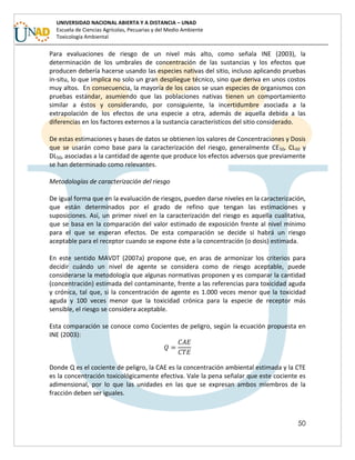 50
UNIVERSIDAD NACIONAL ABIERTA Y A DISTANCIA – UNAD
Escuela de Ciencias Agrícolas, Pecuarias y del Medio Ambiente
Toxicología Ambiental
Para evaluaciones de riesgo de un nivel más alto, como señala INE (2003), la
determinación de los umbrales de concentración de las sustancias y los efectos que
producen debería hacerse usando las especies nativas del sitio, incluso aplicando pruebas
in-situ, lo que implica no solo un gran despliegue técnico, sino que deriva en unos costos
muy altos. En consecuencia, la mayoría de los casos se usan especies de organismos con
pruebas estándar, asumiendo que las poblaciones nativas tienen un comportamiento
similar a éstos y considerando, por consiguiente, la incertidumbre asociada a la
extrapolación de los efectos de una especie a otra, además de aquella debida a las
diferencias en los factores externos a la sustancia característicos del sitio considerado.
De estas estimaciones y bases de datos se obtienen los valores de Concentraciones y Dosis
que se usarán como base para la caracterización del riesgo, generalmente CE50, CL50 y
DL50, asociadas a la cantidad de agente que produce los efectos adversos que previamente
se han determinado como relevantes.
Metodologías de caracterización del riesgo
De igual forma que en la evaluación de riesgos, pueden darse niveles en la caracterización,
que están determinados por el grado de refino que tengan las estimaciones y
suposiciones. Así, un primer nivel en la caracterización del riesgo es aquella cualitativa,
que se basa en la comparación del valor estimado de exposición frente al nivel mínimo
para el que se esperan efectos. De esta comparación se decide si habrá un riesgo
aceptable para el receptor cuando se expone éste a la concentración (o dosis) estimada.
En este sentido MAVDT (2007a) propone que, en aras de armonizar los criterios para
decidir cuándo un nivel de agente se considera como de riesgo aceptable, puede
considerarse la metodología que algunas normativas proponen y es comparar la cantidad
(concentración) estimada del contaminante, frente a las referencias para toxicidad aguda
y crónica, tal que, si la concentración de agente es 1.000 veces menor que la toxicidad
aguda y 100 veces menor que la toxicidad crónica para la especie de receptor más
sensible, el riesgo se considera aceptable.
Esta comparación se conoce como Cocientes de peligro, según la ecuación propuesta en
INE (2003):
Donde Q es el cociente de peligro, la CAE es la concentración ambiental estimada y la CTE
es la concentración toxicológicamente efectiva. Vale la pena señalar que este cociente es
adimensional, por lo que las unidades en las que se expresan ambos miembros de la
fracción deben ser iguales.
 