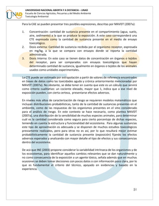 51
UNIVERSIDAD NACIONAL ABIERTA Y A DISTANCIA – UNAD
Escuela de Ciencias Agrícolas, Pecuarias y del Medio Ambiente
Toxicología Ambiental
Para la CAE se pueden presentar tres posibles expresiones, descritas por MAVDT (2007a):
1. Concentración: cantidad de sustancia presente en el compartimiento (agua, suelo,
aire, sedimento) a la que se produce la exposición. A este caso corresponderá una
CTE expresada como la cantidad de sustancia presente en el medio de ensayo
toxicológico.
2. Dosis externa: Cantidad de sustancia recibida por el organismo receptor, expresada
en mg/kg, a la que se compara con ensayos donde se reporta la cantidad
administrada.
3. Dosis Interna: En este caso se tienen datos de concentración en órganos o tejidos
del receptor, para ser comparados con ensayos toxicológicos que hayan
determinado cantidad de sustancia, igualmente en órganos o tejidos de los animales
usados como unidades experimentales.
La CTE puede ser estimada por extrapolación a partir de valores de referencia encontrados
en bases de datos como las toxicidades aguda y crónica anteriormente mencionadas por
MAVDT (2007a). No obstante, se debe tener en cuenta que este es un cálculo que servirá
como criterio cualitativo: un cociente elevado, mayor que 1, indica que a ese nivel de
exposición pueden, con cierta certeza, presentarse efectos adversos.
En niveles más altos de caracterización de riesgo se requieren modelos matemáticos que
incluyan distribuciones probabilísticas, tanto de la cantidad de sustancias presentes en el
ambiente, como de las respuestas de los organismos presentes en el sitio considerado
para el análisis de riesgo. En este contexto se hace necesario, como plantea MAVDT
(2007a), una distribución de la sensibilidad de muchas especies animales, para determinar
cuál es la cantidad considerada como segura para cierto porcentaje de dichas especies,
teniendo en cuenta la estructura y funcionalidad del ecosistema. Para algunas sustancias
este tipo de aproximación es adecuada y se disponen de muchos estudios toxicológicos
previamente realizados, pero para otras no es así, por lo que resultará mejor estimar
probabilísticamente la cantidad de sustancia presente (exposición) fijando los efectos
adversos esperados y analizando con mayor detalle el tipo de efectos y sus consecuencias
dentro del ecosistema.
De acá que INE (2003) propone considerar la variabilidad intrínseca de los organismos y de
los ecosistemas, para identificar aquellos cambios relevantes que se dan naturalmente y
no como consecuencia de la exposición a un agente tóxico, señala además que en muchas
ocasiones se deben tomar decisiones con pocos datos o con información poco clara, por lo
que es fundamental el criterio del técnico, apoyado en evidencias y basado en la
experiencia.
 