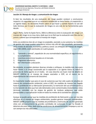52
UNIVERSIDAD NACIONAL ABIERTA Y A DISTANCIA – UNAD
Escuela de Ciencias Agrícolas, Pecuarias y del Medio Ambiente
Toxicología Ambiental
Lección 14. Manejo de riesgos y comunicación de riesgos
Si bien los resultados de una evaluación del riesgo pueden conducir a conclusiones
respecto a la seguridad que en un escenario establecido se tiene frente a la exposición a
un agente tóxico, las decisiones finales sobre el qué hacer y cuándo hacerlo no son del
todo técnicas, por lo que la evaluación de riesgos es una sola de las herramientas para
decidir.
Según (Peña, Carter & Ayala-Fierro, 2001) la diferencia entre la evaluación del riesgo y el
manejo del riesgo no es muy clara, dado que no es fácil que la evaluación esté libre de los
juicios y valores que corresponden al manejo de riesgos.
Ante una evidencia clara de un riesgo no aceptable, asociado a una sustancia, las medidas
de gestión del riesgo pueden extenderse incluso más allá del sitio estudiado, permeando
otros niveles de decisión, económica, política y social. Los enfoques del manejo de riesgos,
según INE (2003), están planteados en cuatro grupos:
1. “comando y control”, expedición de una normatividad específica y el seguimiento a
su cumplimiento.
2. Incentivos económicos basados en el mercado.
3. Programas voluntarios.
4. De? información y educación.
No obstante, se pueden plantear diversas miradas o enfoques, la medida más clara para
hacer frente a un riesgo ocasionado por la exposición a un agente tóxico es reducir la
presencia de dicho agente en el medio. Un caso descrito con buen nivel de detalle en
MAVDT (2007a) es el manejo de riesgos asociados a COP, en el marco de la
implementación del convenio de Estocolmo.
Es importante resaltar que para el caso de sustancias que han sido sujeto de estudios en
materia de contaminación ambiental, como el DDT, las medidas de manejo han llegado
hasta la prohibición de su fabricación (prevención), la restricción del uso (minimización) y
la intervención de sitios que han sido detectados como contaminados (tratamiento). Estos
términos, coinciden con las etapas de gestión de residuos peligrosos, que están
jerarquizadas y cuya aplicación incide en todas los niveles de la sociedad de consumo.
Aunque se puede pensar que las medidas de prohibición de fabricación y uso son las más
efectivas en el manejo de riesgos ambientales, pueden generar impactos considerables.
MAVDT (2008) propone que las medidas de prohibición y restricción de uso han generado
sitios con almacenamiento de grandes cantidades de sustancias, lo que ha llevado al
deterioro de estos sitios, dado que las condiciones de almacenamiento, empaque y uso no
son siempre las más adecuadas.
 