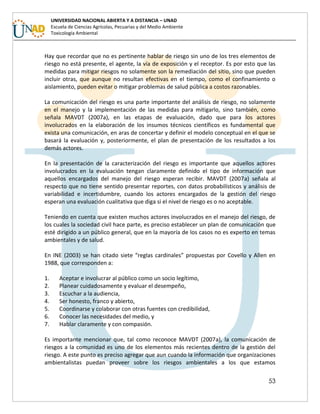 53
UNIVERSIDAD NACIONAL ABIERTA Y A DISTANCIA – UNAD
Escuela de Ciencias Agrícolas, Pecuarias y del Medio Ambiente
Toxicología Ambiental
Hay que recordar que no es pertinente hablar de riesgo sin uno de los tres elementos de
riesgo no está presente, el agente, la vía de exposición y el receptor. Es por esto que las
medidas para mitigar riesgos no solamente son la remediación del sitio, sino que pueden
incluir otras, que aunque no resultan efectivas en el tiempo, como el confinamiento o
aislamiento, pueden evitar o mitigar problemas de salud pública a costos razonables.
La comunicación del riesgo es una parte importante del análisis de riesgo, no solamente
en el manejo y la implementación de las medidas para mitigarlo, sino también, como
señala MAVDT (2007a), en las etapas de evaluación, dado que para los actores
involucrados en la elaboración de los insumos técnicos científicos es fundamental que
exista una comunicación, en aras de concertar y definir el modelo conceptual en el que se
basará la evaluación y, posteriormente, el plan de presentación de los resultados a los
demás actores.
En la presentación de la caracterización del riesgo es importante que aquellos actores
involucrados en la evaluación tengan claramente definido el tipo de información que
aquellos encargados del manejo del riesgo esperan recibir. MAVDT (2007a) señala al
respecto que no tiene sentido presentar reportes, con datos probabilísticos y análisis de
variabilidad e incertidumbre, cuando los actores encargados de la gestión del riesgo
esperan una evaluación cualitativa que diga si el nivel de riesgo es o no aceptable.
Teniendo en cuenta que existen muchos actores involucrados en el manejo del riesgo, de
los cuales la sociedad civil hace parte, es preciso establecer un plan de comunicación que
esté dirigido a un público general, que en la mayoría de los casos no es experto en temas
ambientales y de salud.
En INE (2003) se han citado siete “reglas cardinales” propuestas por Covello y Allen en
1988, que corresponden a:
1. Aceptar e involucrar al público como un socio legítimo,
2. Planear cuidadosamente y evaluar el desempeño,
3. Escuchar a la audiencia,
4. Ser honesto, franco y abierto,
5. Coordinarse y colaborar con otras fuentes con credibilidad,
6. Conocer las necesidades del medio, y
7. Hablar claramente y con compasión.
Es importante mencionar que, tal como reconoce MAVDT (2007a), la comunicación de
riesgos a la comunidad es uno de los elementos más recientes dentro de la gestión del
riesgo. A este punto es preciso agregar que aun cuando la información que organizaciones
ambientalistas puedan proveer sobre los riesgos ambientales a los que estamos
 