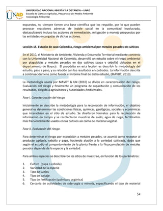 54
UNIVERSIDAD NACIONAL ABIERTA Y A DISTANCIA – UNAD
Escuela de Ciencias Agrícolas, Pecuarias y del Medio Ambiente
Toxicología Ambiental
expuestos, no siempre tienen una base científica que los respalde, por lo que pueden
provocar reacciones adversas de índole social en la comunidad involucrada,
obstaculizando incluso las acciones de remediación, mitigación o manejo propuestas por
las entidades encargadas de dichas acciones.
Lección 15. Estudio de caso Colombia, riesgo ambiental por metales pesados en cultivos
En el 2010, el Ministerio de Ambiente, Vivienda y Desarrollo Territorial mediante convenio
con la Universidad Nacional de Colombia, desarrolló un estudio sobre el riesgo ambiental
por plaguicidas y metales pesados en dos cultivos (papa y cebolla) ubicados en el
departamento de Boyacá. El propósito en esta lección es describir la metodología del
estudio, paso a paso, y su relación con los resultados encontrados. La información descrita
a continuación tiene como fuente el informe final de dicho estudio, (MAVDT, 2010).
La metodología usada por MAVDT & UN (2010) se divide en caracterización del riesgo,
Evaluación del riesgo y finalmente un programa de capacitación y comunicación de los
resultados, dirigido a agricultores y Autoridades Ambientales.
Fase I. Caracterización del riesgo
Inicialmente se describe la metodología para la recolección de información, el objetivo
general es determinar las condiciones físicas, químicas, geológicas, sociales y económicas
que interactúan en el sitio de estudio. Se diseñaron formatos para la recolección de
información en campo y se recolectaron muestras de suelo, agua de riego, fertilizantes
más frecuentemente usados en los cultivos así como de material vegetal.
Fase II. Evaluación del riesgo
Para determinar el riesgo por exposición a metales pesados, se asumió como receptor al
producto agrícola, cebolla y papa, haciendo alusión a la variedad cultivada, dado que
según el estudio el comportamiento de la planta frente a la fitoacumulación de metales
pesados depende de la especie y la variedad.
Para ambas especies se describieron los sitios de muestreo, en función de los parámetros:
1. Cultivo (papa o cebolla)
2. Variedad de la especie
3. Tipo de suelos
4. Tipo de paisaje
5. Tipo de fertilización (química u orgánica)
6. Cercanía de actividades de siderurgia o minería, especificando el tipo de material
 