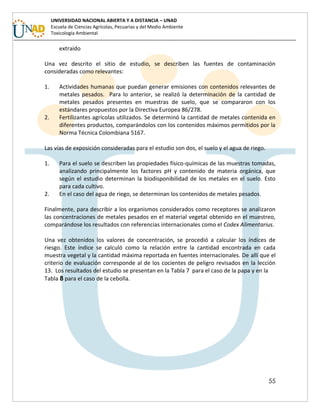 55
UNIVERSIDAD NACIONAL ABIERTA Y A DISTANCIA – UNAD
Escuela de Ciencias Agrícolas, Pecuarias y del Medio Ambiente
Toxicología Ambiental
extraído
Una vez descrito el sitio de estudio, se describen las fuentes de contaminación
consideradas como relevantes:
1. Actividades humanas que puedan generar emisiones con contenidos relevantes de
metales pesados. Para lo anterior, se realizó la determinación de la cantidad de
metales pesados presentes en muestras de suelo, que se compararon con los
estándares propuestos por la Directiva Europea 86/278.
2. Fertilizantes agrícolas utilizados. Se determinó la cantidad de metales contenida en
diferentes productos, comparándolos con los contenidos máximos permitidos por la
Norma Técnica Colombiana 5167.
Las vías de exposición consideradas para el estudio son dos, el suelo y el agua de riego.
1. Para el suelo se describen las propiedades físico-químicas de las muestras tomadas,
analizando principalmente los factores pH y contenido de materia orgánica, que
según el estudio determinan la biodisponibilidad de los metales en el suelo. Esto
para cada cultivo.
2. En el caso del agua de riego, se determinan los contenidos de metales pesados.
Finalmente, para describir a los organismos considerados como receptores se analizaron
las concentraciones de metales pesados en el material vegetal obtenido en el muestreo,
comparándose los resultados con referencias internacionales como el Codex Alimentarius.
Una vez obtenidos los valores de concentración, se procedió a calcular los índices de
riesgo. Este índice se calculó como la relación entre la cantidad encontrada en cada
muestra vegetal y la cantidad máxima reportada en fuentes internacionales. De allí que el
criterio de evaluación corresponde al de los cocientes de peligro revisados en la lección
13. Los resultados del estudio se presentan en la Tabla 7 para el caso de la papa y en la
Tabla 8 para el caso de la cebolla.
 