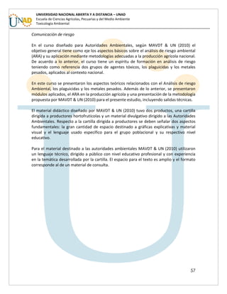 57
UNIVERSIDAD NACIONAL ABIERTA Y A DISTANCIA – UNAD
Escuela de Ciencias Agrícolas, Pecuarias y del Medio Ambiente
Toxicología Ambiental
Comunicación de riesgo
En el curso diseñado para Autoridades Ambientales, según MAVDT & UN (2010) el
objetivo general tiene como eje los aspectos básicos sobre el análisis de riesgo ambiental
(ARA) y su aplicación mediante metodologías adecuadas a la producción agrícola nacional.
De acuerdo a lo anterior, el curso tiene un espíritu de formación en análisis de riesgo
teniendo como referencia dos grupos de agentes tóxicos, los plaguicidas y los metales
pesados, aplicados al contexto nacional.
En este curso se presentaron los aspectos teóricos relacionados con el Análisis de riesgo
Ambiental, los plaguicidas y los metales pesados. Además de lo anterior, se presentaron
módulos aplicados, el ARA en la producción agrícola y una presentación de la metodología
propuesta por MAVDT & UN (2010) para el presente estudio, incluyendo salidas técnicas.
El material didáctico diseñado por MAVDT & UN (2010) tuvo dos productos, una cartilla
dirigida a productores hortofrutícolas y un material divulgativo dirigido a las Autoridades
Ambientales. Respecto a la cartilla dirigida a productores se deben señalar dos aspectos
fundamentales: la gran cantidad de espacio destinado a gráficas explicativas y material
visual y el lenguaje usado específico para el grupo poblacional y su respectivo nivel
educativo.
Para el material destinado a las autoridades ambientales MAVDT & UN (2010) utilizaron
un lenguaje técnico, dirigido a público con nivel educativo profesional y con experiencia
en la temática desarrollada por la cartilla. El espacio para el texto es amplio y el formato
corresponde al de un material de consulta.
 