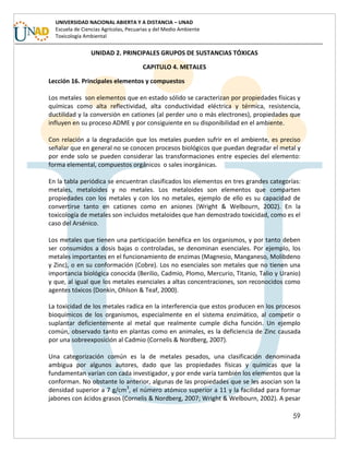 59
UNIVERSIDAD NACIONAL ABIERTA Y A DISTANCIA – UNAD
Escuela de Ciencias Agrícolas, Pecuarias y del Medio Ambiente
Toxicología Ambiental
UNIDAD 2. PRINCIPALES GRUPOS DE SUSTANCIAS TÓXICAS
CAPITULO 4. METALES
Lección 16. Principales elementos y compuestos
Los metales son elementos que en estado sólido se caracterizan por propiedades físicas y
químicas como alta reflectividad, alta conductividad eléctrica y térmica, resistencia,
ductilidad y la conversión en cationes (al perder uno o más electrones), propiedades que
influyen en su proceso ADME y por consiguiente en su disponibilidad en el ambiente.
Con relación a la degradación que los metales pueden sufrir en el ambiente, es preciso
señalar que en general no se conocen procesos biológicos que puedan degradar el metal y
por ende solo se pueden considerar las transformaciones entre especies del elemento:
forma elemental, compuestos orgánicos o sales inorgánicas.
En la tabla periódica se encuentran clasificados los elementos en tres grandes categorías:
metales, metaloides y no metales. Los metaloides son elementos que comparten
propiedades con los metales y con los no metales, ejemplo de ello es su capacidad de
convertirse tanto en cationes como en aniones (Wright & Welbourn, 2002). En la
toxicología de metales son incluidos metaloides que han demostrado toxicidad, como es el
caso del Arsénico.
Los metales que tienen una participación benéfica en los organismos, y por tanto deben
ser consumidos a dosis bajas o controladas, se denominan esenciales. Por ejemplo, los
metales importantes en el funcionamiento de enzimas (Magnesio, Manganeso, Molibdeno
y Zinc), o en su conformación (Cobre). Los no esenciales son metales que no tienen una
importancia biológica conocida (Berilio, Cadmio, Plomo, Mercurio, Titanio, Talio y Uranio)
y que, al igual que los metales esenciales a altas concentraciones, son reconocidos como
agentes tóxicos (Donkin, Ohlson & Teaf, 2000).
La toxicidad de los metales radica en la interferencia que estos producen en los procesos
bioquímicos de los organismos, especialmente en el sistema enzimático, al competir o
suplantar deficientemente al metal que realmente cumple dicha función. Un ejemplo
común, observado tanto en plantas como en animales, es la deficiencia de Zinc causada
por una sobreexposición al Cadmio (Cornelis & Nordberg, 2007).
Una categorización común es la de metales pesados, una clasificación denominada
ambigua por algunos autores, dado que las propiedades físicas y químicas que la
fundamentan varían con cada investigador, y por ende varía también los elementos que la
conforman. No obstante lo anterior, algunas de las propiedades que se les asocian son la
densidad superior a 7 g/cm3
, el número atómico superior a 11 y la facilidad para formar
jabones con ácidos grasos (Cornelis & Nordberg, 2007; Wright & Welbourn, 2002). A pesar
 