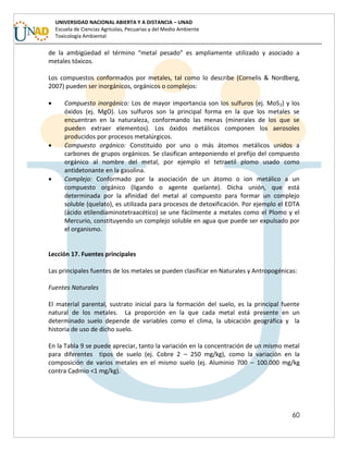60
UNIVERSIDAD NACIONAL ABIERTA Y A DISTANCIA – UNAD
Escuela de Ciencias Agrícolas, Pecuarias y del Medio Ambiente
Toxicología Ambiental
de la ambigüedad el término “metal pesado” es ampliamente utilizado y asociado a
metales tóxicos.
Los compuestos conformados por metales, tal como lo describe (Cornelis & Nordberg,
2007) pueden ser inorgánicos, orgánicos o complejos:
 Compuesto inorgánico: Los de mayor importancia son los sulfuros (ej. MoS2) y los
óxidos (ej. MgO). Los sulfuros son la principal forma en la que los metales se
encuentran en la naturaleza, conformando las menas (minerales de los que se
pueden extraer elementos). Los óxidos metálicos componen los aerosoles
producidos por procesos metalúrgicos.
 Compuesto orgánico: Constituido por uno o más átomos metálicos unidos a
carbones de grupos orgánicos. Se clasifican anteponiendo el prefijo del compuesto
orgánico al nombre del metal, por ejemplo el tetraetíl plomo usado como
antidetonante en la gasolina.
 Complejo: Conformado por la asociación de un átomo o ion metálico a un
compuesto orgánico (ligando o agente quelante). Dicha unión, que está
determinada por la afinidad del metal al compuesto para formar un complejo
soluble (quelato), es utilizada para procesos de detoxificación. Por ejemplo el EDTA
(ácido etilendiaminotetraacético) se une fácilmente a metales como el Plomo y el
Mercurio, constituyendo un complejo soluble en agua que puede ser expulsado por
el organismo.
Lección 17. Fuentes principales
Las principales fuentes de los metales se pueden clasificar en Naturales y Antropogénicas:
Fuentes Naturales
El material parental, sustrato inicial para la formación del suelo, es la principal fuente
natural de los metales. La proporción en la que cada metal está presente en un
determinado suelo depende de variables como el clima, la ubicación geográfica y la
historia de uso de dicho suelo.
En la Tabla 9 se puede apreciar, tanto la variación en la concentración de un mismo metal
para diferentes tipos de suelo (ej. Cobre 2 – 250 mg/kg), como la variación en la
composición de varios metales en el mismo suelo (ej. Aluminio 700 – 100.000 mg/kg
contra Cadmio <1 mg/kg).
 