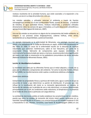 62
UNIVERSIDAD NACIONAL ABIERTA Y A DISTANCIA – UNAD
Escuela de Ciencias Agrícolas, Pecuarias y del Medio Ambiente
Toxicología Ambiental
residuos resultantes de la actividad humana, que están asociados a la exposición a los
metales, ya sea en su etapa de producción o de uso.
Los metales extraídos y utilizados retornan al ambiente a través de fuentes
antropogénicas emitidas en el aire (combustibles fósiles, quema de basuras, y fundición
de metales), el agua (actividad minera, residuos industriales, y productos utilizados
directamente sobre los cuerpos de agua o lixiviados), y el suelo (deposición atmosférica y
agroquímicos) (Bjerregaard & Andersen, 2007).
Una vez los metales se encuentran en alguno de los componentes del medio ambiente, se
integran a sus procesos (ciclos biogeoquímicos, cadenas tróficas, entre otros),
aumentando así su disponibilidad, y potencial toxicidad.
Un ejemplo interesante es la enfermedad de Minamata, una patología neuronal que
afectó a los pobladores de la ciudad de Minamata en Japón, evidenciada inicialmente en
dos niñas en 1956. La causa de la enfermedad resultó ser la descarga de residuos
industriales que contenían metilmercurio, sobre el mar Yatsushiro, por parte de la
corporación Chisso, fabricante de componentes para equipos electrónicos. El
metilmercurio fue bioacumulado por peces y mariscos, ocasiononando la biomagnificación
del tóxico y por ende la intoxicación en los pobladores consumidores de dichos animales
(National Institute for Minamata Disease, 2001).
Lección 18. Movilidad en el ambiente
La movilidad está dada por las diferentes formas que el metal adquiere, a través de su
paso por los diferentes componentes del ambiente. Tal como lo describe Donkin, Ohlson
& Teaf (2000), las transformaciones están sujetas a condiciones abióticas y biológicas.
Condiciones abióticas
Comprenden las propiedades físicas y químicas del medio (aire, agua o suelo) en el que se
encuentra el metal y que determinan su patrón de distribución. El proceso que más
influye en la movilización del metal es su ionización (generalmente en metales, la
formación de cationes por la pérdida de uno o más electrones), un proceso determinado
principalmente por el pH, las condiciones oxido reductoras, la temperatura y la presencia
en el medio de otros iones o partículas con carga eléctrica.
La cantidad de electrones cedidos al medio establecen las características del ion metálico,
puesto que entre los estados de ionización del mismo metal existen variaciones en su
toxicidad. Ejemplo de ello es el Cromo y sus características en sus estados trivalente Cr (III)
y hexavalente Cr (VI). Shanker, Cervantes, Loza-Tavera & Avudainayagam (2005) en una
 