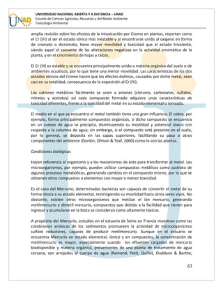 63
UNIVERSIDAD NACIONAL ABIERTA Y A DISTANCIA – UNAD
Escuela de Ciencias Agrícolas, Pecuarias y del Medio Ambiente
Toxicología Ambiental
amplia revisión sobre los efectos de la intoxicación por Cromo en plantas, reportan como
el Cr (VI) al ser el estado iónico más inestable y al encontrarse unido al oxígeno en forma
de cromato o dicromato, tiene mayor movilidad y toxicidad que el estado trivalente,
siendo aquel el causante de las alteraciones negativas en la actividad enzimática de la
planta, y en el crecimiento de hojas y raíces.
El Cr (III) es estable y se encuentra principalmente unido a materia orgánica del suelo o de
ambientes acuáticos, por lo que tiene una menor movilidad. Las características de los dos
estados iónicos del Cromo hacen que los efectos dañinos, causados por dicho metal, sean
casi en su totalidad, consecuencia de la exposición al Cr (IV).
Los cationes metálicos fácilmente se unen a aniones (cloruros, carbonatos, sulfatos,
nitratos y acetatos) así cada compuesto formado adquiere unas características de
toxicidad diferentes, frente a la toxicidad del metal en su estado elemental o ionizado.
El medio en el que se encuentra el metal también tiene una gran influencia. El cobre, por
ejemplo, forma principalmente compuestos orgánicos, si dicho compuesto se encuentra
en un cuerpo de agua se precipita, disminuyendo su movilidad y potencial tóxico con
respecto a la columna de agua; sin embargo, si el compuesto está presente en el suelo,
por lo general, se deposita en las capas superiores, facilitando su paso a otros
componentes del ambiente (Donkin, Ohlson & Teaf, 2000) como lo son las plantas.
Condiciones biológicas
Hacen referencia al organismo y a los mecanismos de éste para transformar al metal. Los
microorganismos, por ejemplo, pueden utilizar compuestos metálicos como sustrato de
algunos procesos metabólicos, generando cambios en el compuesto mismo, por lo que se
obtienen otros compuestos o elementos con mayor o menor toxicidad.
Es el caso del Mercurio, determinadas bacterias son capaces de convertir el metal de su
forma iónica a su estado elemental, restringiendo su movilidad hacia otros seres vivos. No
obstante, existen otros microorganismos que metilan el ión mercurio, generando
metilmercurio y dimetil mercurio, compuestos que debido a la facilidad que tienen para
ingresar y acumularse en la biota se consideran como altamente tóxicos.
A propósito del Mercurio, estudios en el estuario de Seine en Francia muestran como las
condiciones anóxicas de los sedimentos promueven la actividad de microorganismos
sulfato reductores, capaces de producir metilmercurio. Aunque en el estuario se
encuentra Mercurio en estado elemental, iónico y en compuestos, la concentración de
metilmercurio es mayor, especialmente cuando los efluentes cargados de mercurio
biodisponible y materia orgánica, provenientes de una planta de tratamiento de agua
cercana, son arrojados al cuerpo de agua (Ramond, Petit, Quillet, Ouddane & Berthe,
 